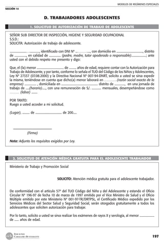 MODELOS DE REGÍMENES ESPECIALES
SECCIÓN 14
197
EDICIONES
CABALLERO BUSTAMANTE
D. trabajadores ADOLESCENTES
1. SOLICITUD DE AUTORIZACIÓN DE TRABAJO DE ADOLESCENTE
SEÑOR SUB DIRECTOR DE INSPECCIÓN, HIGIENE Y SEGURIDAD OCUPACIONAL
S.S.D.:
SOLICITA: Autorización de trabajo de adolescente.
.......................…............., identificado con DNI Nº ...………...., con domicilio en ...................................., distrito
de ................, en calidad de ................ (padre, madre, tutor apoderado o responsable)....................; ante
usted con el debido respeto me presento y digo:
Que, el (la) menor ..................................... de .......... años de edad, requiere contar con la Autorización para
Trabajo de Adolescente, y por tanto, conforme lo señala el TUO del Código de los Niños y Adolescentes,
Ley Nº 27337 (07.08.2000) y la Directiva Nacional Nº 007-94-DNRT, solicito a usted se sirva expedir
la misma, teniéndose en cuenta que dicho(a) menor laborará en …………(razón social exacta de la
empresa) ................ , domiciliada en .................................................. distrito de .............., en una jornada de
trabajo de .....(horario)....., con una remuneración de S/. ............. mensuales, desempeñándose como
……… (labor) ........
POR TANTO:
Ruego a usted acceder a mi solicitud.
(Lugar), .......... de .................................... de 200.....
	 –––––––––––––––––––––––––
	 (Firma)
Nota: Adjunto los requisitos exigidos por Ley.
2. SOLICITUD DE ATENCIÓN MÉDICA GRATUITA PARA EL ADOLESCENTE TRABAJADOR
Ministerio de Trabajo y Promoción Social
SOLICITO: Atención médica gratuita para el adolescente trabajador.
De conformidad con el artículo 57º del TUO Código del Niño y del Adolescente y estando el Oficio
Circular Nº 196-97 de fecha 10 de marzo de 1997 emitido por el Vice Ministro de Salud y el Oficio
Múltiple emitido por este Ministerio Nº 001-97-TR/DRTPSL, el Certificado Médico expedido por los
Servicios Médicos del Sector Salud y Seguridad Social, serán otorgados gratuitamente a todos los
adolescentes que soliciten autorización para trabajar.
Por lo tanto, solicito a usted se sirva realizar los exámenes de rayos X y serología, al menor ....................
de ...... años de edad.
 