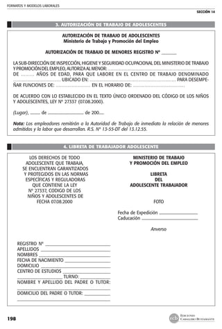 FORMATOS Y MODELOS LABORALES
SECCIÓN 14
EDICIONES
CABALLERO BUSTAMANTE198
3. AUTORIZACIÓN DE TRABAJO DE ADOLESCENTES
AUTORIZACIÓN DE TRABAJO DE ADOLESCENTES
Ministerio de Trabajo y Promoción del Empleo
AUTORIZACIÓN DE TRABAJO DE MENORES REGISTRO Nº _______
LA SUB-DIRECCIÓN DE INSPECCIÓN, HIGIENE Y SEGURIDAD OCUPACIONAL DEL MINISTERIO DE TRABAJO
YPROMOCIÓNDELEMPLEO,AUTORIZAALMENOR:………………………………………………………………
DE ……… AÑOS DE EDAD, PARA QUE LABORE EN EL CENTRO DE TRABAJO DENOMINADO
…………………………… UBICADO EN: …………………………………………………… PARA DESEMPE-
ÑAR FUNCIONES DE: …………………… EN EL HORARIO DE: ………………………………
DE ACUERDO CON LO ESTABLECIDO EN EL TEXTO ÚNICO ORDENADO DEL CÓDIGO DE LOS NIÑOS
Y ADOLESCENTES, LEY Nº 27337 (07.08.2000).
(Lugar), .......... de .................................... de 200.....
Nota: Los empleadores remitirán a la Autoridad de Trabajo de inmediato la relación de menores
admitidos y la labor que desarrollan. R.S. Nº 13-55-DT del 13.12.55.
4. LIBRETA DE TRABAJADOR ADOLESCENTE
	 LOS DERECHOS DE TODO 	 MINISTERIO DE TRABAJO
	 ADOLESCENTE QUE TRABAJA,	 Y PROMOCIÓN DEL EMPLEO
	 SE ENCUENTRAN GARANTIZADOS
	 Y PROTEGIDOS EN LAS NORMAS 	 LIBRETA
	 ESPECÍFICAS Y REGULADORAS	 DEL
	 QUE CONTIENE LA LEY 	 ADOLESCENTE TRABAJADOR
	 Nº 27337, CODIGO DE LOS
	 NIÑOS Y ADOLESCENTES DE 	
	 FECHA 07.08.2000	 FOTO
		 Fecha de Expedición .......................................
		 Caducación .........................................................
				
		 Anverso
	 REGISTRO Nº ______________________________
	 APELLIDOS ________________________________
	 NOMBRES _________________________________
	 FECHA DE NACIMIENTO _____________________
	 DOMICILIO ________________________________
	 CENTRO DE ESTUDIOS ______________________
	 _____________________ TURNO: ______________
	 NOMBRE Y APELLIDO DEL PADRE O TUTOR:
	 ___________________________________________
	 DOMICILIO DEL PADRE O TUTOR: ____________
	 ___________________________________________
 