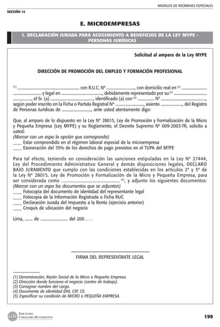 MODELOS DE REGÍMENES ESPECIALES
SECCIÓN 14
199
EDICIONES
CABALLERO BUSTAMANTE
E. MICROEMPRESAS
1. DECLARACIÓN JURADA PARA ACOGIMIENTO A BENEFICIOS DE LA LEY MYPE -
PERSONAS JURÍDICAS
Solicitud al amparo de la Ley MYPE
	
DIRECCIÓN DE PROMOCIÓN DEL EMPLEO Y FORMACIÓN PROFESIONAL
(1)
................................................................ con R.U.C. Nº ............................., con domicilio real en (2)
..........................
............................. y legal en .........................................., debidamente representado por su(3)
..................................
..................., el Sr. (a) ............................................, identificado (a) con (4)
................. Nº ..............................................,
según poder inscrito en la Ficha o Partida Registral Nº ............................., asiento ......................, del Registro
de Personas Jurídicas de .............................., ante usted atentamente digo:
Que, al amparo de lo dispuesto en la Ley Nº 28015, Ley de Promoción y Formalización de la Micro
y Pequeña Empresa (Ley MYPE) y su Reglamento, el Decreto Supremo Nº 009-2003-TR, solicito a
usted:
(Marcar con un aspa la opción que corresponda)
____ Estar comprendido en el régimen laboral especial de la microempresa
____ Exoneración del 70% de los derechos de pago previstos en el TUPA del MTPE
Para tal efecto, teniendo en consideración las sanciones estipuladas en la Ley Nº 27444,
Ley del Procedimiento Administrativo General y demás disposiciones legales, DECLARO
BAJO JURAMENTO que cumplo con las condiciones establecidas en los artículos 2º y 3º de
la Ley Nº 28015, Ley de Promoción y Formalización de la Micro y Pequeña Empresa, para
ser considerada como ................................................... (5)
, y adjunto los siguientes documentos:
(Marcar con un aspa los documentos que se adjuntan)
____ Fotocopia del documento de identidad del representante legal
____ Fotocopia de la Información Registrada o Ficha RUC
____ Declaración Jurada del Impuesto a la Renta (ejercicio anterior)
____ Croquis de ubicación del negocio
Lima, ........ de ............................ del 200……
	 –––––––––––––––––––––––––––––––––––
FIRMA DEL REPRESENTANTE LEGAL
––––––––––––
(1)	Denominación, Razón Social de la Micro o Pequeña Empresa.
(2)	Dirección donde funciona el negocio (centro de trabajo).
(3)	Consignar nombre del cargo.
(4)	Documento de identidad DNI, CIP, CE.
(5) Especificar su condición de MICRO o PEQUEÑA EMPRESA.
	
 