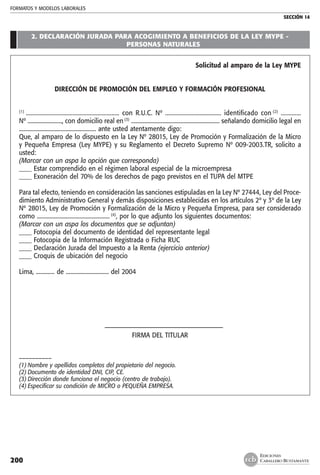 FORMATOS Y MODELOS LABORALES
SECCIÓN 14
EDICIONES
CABALLERO BUSTAMANTE200
	
2. DECLARACIÓN JURADA PARA ACOGIMIENTO A BENEFICIOS DE LA LEY MYPE -
PERSONAS NATURALES
Solicitud al amparo de la Ley MYPE
DIRECCIÓN DE PROMOCIÓN DEL EMPLEO Y FORMACIÓN PROFESIONAL
(1)
............................................................ con R.U.C. Nº .................................... identificado con (2)
.............
Nº ........................, con domicilio real en (3)
.............................................................. señalando domicilio legal en
...................................................... ante usted atentamente digo:
Que, al amparo de lo dispuesto en la Ley Nº 28015, Ley de Promoción y Formalización de la Micro
y Pequeña Empresa (Ley MYPE) y su Reglamento el Decreto Supremo Nº 009-2003.TR, solicito a
usted:
(Marcar con un aspa la opción que corresponda)
____ Estar comprendido en el régimen laboral especial de la microempresa
____ Exoneración del 70% de los derechos de pago previstos en el TUPA del MTPE
Para tal efecto, teniendo en consideración las sanciones estipuladas en la Ley Nº 27444, Ley del Proce-
dimiento Administrativo General y demás disposiciones establecidas en los artículos 2º y 3º de la Ley
Nº 28015, Ley de Promoción y Formalización de la Micro y Pequeña Empresa, para ser considerado
como ................................................... (4)
, por lo que adjunto los siguientes documentos:
(Marcar con un aspa los documentos que se adjuntan)
____ Fotocopia del documento de identidad del representante legal
____ Fotocopia de la Información Registrada o Ficha RUC
____ Declaración Jurada del Impuesto a la Renta (ejercicio anterior)
____ Croquis de ubicación del negocio
Lima, ............. de .............................. del 2004
	 –––––––––––––––––––––––––––––––––––––
FIRMA DEL TITULAR
––––––––––
(1)	Nombre y apellidos completos del propietario del negocio.
(2)	Documento de identidad DNI, CIP, CE.
(3)	Dirección donde funciona el negocio (centro de trabajo).
(4)	Especificar su condición de MICRO o PEQUEÑA EMPRESA.
 