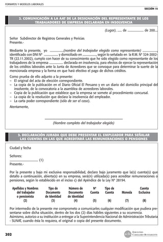 FORMATOS Y MODELOS LABORALES
SECCIÓN 15
EDICIONES
CABALLERO BUSTAMANTE202
2. COMUNICACIÓN A LA AAT DE LA DESIGNACIÓN DEL REPRESENTANTE DE LOS
TRABAJADORES DE EMPRESA DECLARADA EN INSOLVENCIA
(Lugar), ...... de ...................... de 200....
Señor Subdirector de Registros Generales y Pericias
Presente.-
Mediante la presente, yo ...................(nombre del trabajador elegido como representante) ....................,
identificado con DNI Nº .................... y domiciliado en ..................., según lo señalado en la R.M. Nº 324-2002-
TR (22.11.2002), cumplo con hacer de su conocimiento que he sido elegido como representante de los
trabajadores de la empresa ................... declarada en insolvencia, para efectos de ejercer la representación
de los créditos laborales ante la Junta de Acreedores que se convoque para determinar la suerte de la
mencionada empresa y la forma en que hará efectivo el pago de dichos créditos.
Como prueba de ello adjunto a la presente:
–	 El original del acta de elección correspondiente.
–	 La copia de la publicación en el Diario Oficial El Peruano y en un diario del domicilio principal del
insolvente, de la convocatoria a la asamblea de acreedores laborales.
–	 Copia de la publicación que establece que la empresa se somete al procedimiento concursal.
–	 La copia de la resolución que declara la insolvencia del empleador.
–	 La carta poder correspondiente (sólo de ser el caso).
Atentamente,
–––––––––––––––––––––––––––––––––––––––––––––––
(Nombre completo del trabajador elegido)
3. DECLARACIÓN JURADA QUE DEBE PRESENTAR EL EMPLEADOR PARA SEÑALAR
LAS CUENTAS EN LAS QUE ACREDITARÁ LAS REMUNERACIONES O PENSIONES
Ciudad y fecha
Señores:
....................................... (1)
Presente.-
Por la presente y bajo mi exclusiva responsabilidad, declaro bajo juramento que la(s) cuenta(s) que
detallo a continuación, abierta(s) en su empresa, será(n) utilizada(s) para acreditar remuneraciones o
pensiones, según lo establecido en el inciso c) del Apéndice de la Ley Nº 28194.
	 Apellidos y Nombres	 Tipo de	 Número de	 Nº	 Tipo de		 Cuenta
	 del trabajador 	 Documento	 Documento	 Cuenta	 Cuenta	 Moneda	 Exclusiva
	 o pensionista	 de Identidad	 de Identidad 	 					
	 (2)	 (3)	 (4)	 (5)	 (6)	 (7)	 (8)
Por intermedio de la presente me comprometo a comunicarles cualquier modificación que pudiera pre-
sentarse sobre dicha situación, dentro de los dos (2) días hábiles siguientes a su ocurrencia.
Asimismo, autorizo a su institución a entregar a la Superintendencia Nacional de Administración Tributaria
- SUNAT, cuando ésta lo requiera, el original o copia del presente documento.
 