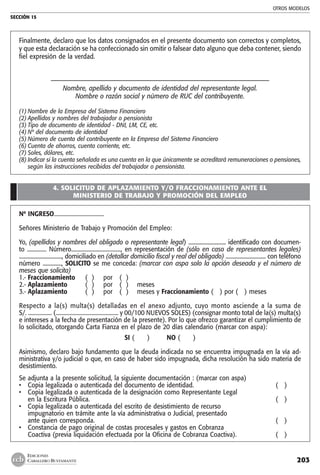 OTROS MODELOS
SECCIÓN 15
203
EDICIONES
CABALLERO BUSTAMANTE
Finalmente, declaro que los datos consignados en el presente documento son correctos y completos,
y que esta declaración se ha confeccionado sin omitir o falsear dato alguno que deba contener, siendo
fiel expresión de la verdad.
–––––––––––––––––––––––––––––––––––––––––––––––––––––––––––––––––––
Nombre, apellido y documento de identidad del representante legal.
Nombre o razón social y número de RUC del contribuyente.
(1)	Nombre de la Empresa del Sistema Financiero
(2)	Apellidos y nombres del trabajador o pensionista
(3)	Tipo de documento de identidad - DNI, LM, CE, etc.
(4)	Nº del documento de identidad
(5)	Número de cuenta del contribuyente en la Empresa del Sistema Financiero
(6)	Cuenta de ahorros, cuenta corriente, etc.
(7)	Soles, dólares, etc.
(8)	Indicar si la cuenta señalada es una cuenta en la que únicamente se acreditará remuneraciones o pensiones,
según las instrucciones recibidas del trabajador o pensionista.
4. SOLICITUD DE APLAZAMIENTO Y/O FRACCIONAMIENTO ANTE EL
MINISTERIO DE TRABAJO Y PROMOCIÓN DEL EMPLEO
Nº INGRESO....................................
Señores Ministerio de Trabajo y Promoción del Empleo:
Yo, (apellidos y nombres del obligado o representante legal) ............................ identificado con documen-
to .............. Número...................................., en representación de (sólo en caso de representantes legales)
................................, domiciliado en (detallar domicilio fiscal y real del obligado) .............................. con teléfono
número .............., SOLICITO se me conceda: (marcar con aspa solo la opción deseada y el número de
meses que solicita)
1.-	Fraccionamiento 	 ( ) 	 por 	 ( )
2.-	Aplazamiento 	 ( ) 	 por 	 ( ) 	 meses
3.-	Aplazamiento 	 ( ) 	 por	 ( ) 	 meses y Fraccionamiento ( ) por ( ) meses
Respecto a la(s) multa(s) detalladas en el anexo adjunto, cuyo monto asciende a la suma de
S/. ................. (............................................. y 00/100 NUEVOS SOLES) (consignar monto total de la(s) multa(s)
e intereses a la fecha de presentación de la presente). Por lo que ofrezco garantizar el cumplimiento de
lo solicitado, otorgando Carta Fianza en el plazo de 20 días calendario (marcar con aspa):
SI ( ) NO ( )
Asimismo, declaro bajo fundamento que la deuda indicada no se encuentra impugnada en la vía ad-
ministrativa y/o judicial o que, en caso de haber sido impugnada, dicha resolución ha sido materia de
desistimiento.
Se adjunta a la presente solicitud, la siguiente documentación : (marcar con aspa)
• 	 Copia legalizada o autenticada del documento de identidad.	 ( )
• 	 Copia legalizada o autenticada de la designación como Representante Legal
	 en la Escritura Pública.	 ( )
• 	 Copia legalizada o autenticada del escrito de desistimiento de recurso
	 impugnatorio en trámite ante la vía administrativa o Judicial, presentado
	 ante quien corresponda.	 ( )
• 	 Constancia de pago original de costas procesales y gastos en Cobranza
	 Coactiva (previa liquidación efectuada por la Oficina de Cobranza Coactiva).	 ( )
 
