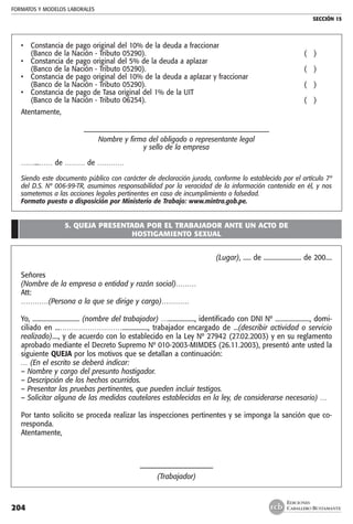 FORMATOS Y MODELOS LABORALES
SECCIÓN 15
EDICIONES
CABALLERO BUSTAMANTE204
• 	 Constancia de pago original del 10% de la deuda a fraccionar
	 (Banco de la Nación - Tributo 05290).	 ( )
• 	 Constancia de pago original del 5% de la deuda a aplazar
	 (Banco de la Nación - Tributo 05290).	 ( )
• 	 Constancia de pago original del 10% de la deuda a aplazar y fraccionar
	 (Banco de la Nación - Tributo 05290).	 ( )
• 	 Constancia de pago de Tasa original del 1% de la UIT
	 (Banco de la Nación - Tributo 06254).	 ( )
Atentamente,
–––––––––––––––––––––––––––––––––––––––––––––––––––––––––
Nombre y firma del obligado o representante legal
y sello de la empresa
……...…… de ……… de …………
Siendo este documento público con carácter de declaración jurada, conforme lo establecido por el artículo 7º
del D.S. Nº 006-99-TR, asumimos responsabilidad por la veracidad de la información contenida en él, y nos
sometemos a las acciones legales pertinentes en caso de incumplimiento o falsedad.
Formato puesto a disposición por Ministerio de Trabajo: www.mintra.gob.pe.
5. QUEJA PRESENTADA POR EL TRABAJADOR ANTE UN ACTO DE
HOSTIGAMIENTO SEXUAL
(Lugar), ..... de ........................ de 200....
Señores
(Nombre de la empresa o entidad y razón social)………
Att:
…………(Persona a la que se dirige y cargo)…………
Yo, .............................. (nombre del trabajador) …................., identificado con DNI Nº ......................, domi-
ciliado en ...………………………................, trabajador encargado de ...(describir actividad o servicio
realizado)...., y de acuerdo con lo establecido en la Ley Nº 27942 (27.02.2003) y en su reglamento
aprobado mediante el Decreto Supremo Nº 010-2003-MIMDES (26.11.2003), presentó ante usted la
siguiente QUEJA por los motivos que se detallan a continuación:
… (En el escrito se deberá indicar:
– Nombre y cargo del presunto hostigador.
– Descripción de los hechos ocurridos.
– Presentar las pruebas pertinentes, que pueden incluir testigos.
– Solicitar alguna de las medidas cautelares establecidas en la ley, de considerarse necesario) …
Por tanto solicito se proceda realizar las inspecciones pertinentes y se imponga la sanción que co-
rresponda.
Atentamente,
––––––––––––––––––––––
(Trabajador)
 