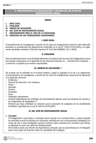 OTROS MODELOS
SECCIÓN 15
205
EDICIONES
CABALLERO BUSTAMANTE
6. PROCEDIMIENTO DE INVESTIGACIÓN Y SANCIÓN DE LOS ACTOS DE
HOSTIGAMIENTO SEXUAL
ÍNDICE
I.	 BASE LEGAL
II.	 FINALIDAD
III.	 ÁMBITO DE APLICACIÓN
IV.	 DEL ACTO DE HOSTIGAMIENTO SEXUAL
V.	 PROCEDIMIENTO PARA EL CESE DE LA HOSTILIDAD
VI.	 DERECHOS DE LOS TRABAJADORES SANCIONADOS
I. BASE LEGAL
El procedimiento de investigación y sanción de los actos de hostigamiento sexual ha sido elaborado
tomando en consideración las disposiciones contenidas en la Ley Nº 27942 (27.02.2003) y su regla-
mento aprobado mediante el Decreto Supremo Nº 010-2003-MIMDES (26.11.2003).
II. FINALIDAD
Este procedimiento tiene como finalidad determinar la existencia de los actos de hostigamiento sexual
que puedan presentarse en el desarrollo de las relaciones laborales en …(nombre de la empresa)…,
y sancionar a aquellos que resulten responsables.
III. ÁMBITO DE APLICACIÓN (1)
De acuerdo con lo señalado en el numeral anterior y según lo regulado en la ley y su reglamento,
el procedimiento de investigación y sanción de los actos de hostigamiento sexual será de aplicación
a la siguientes personas:
–	 Empleador.
–	 Personal de dirección o de confianza.
–	 Titular.
–	 Asociado.
–	 Director.
–	 Accionista.
–	 Socio.
–	 Trabajador dependiente.
–	 Personal dependientes de entidades de intermediación laboral, como las empresas de servicios y
las cooperativas de trabajadores (2)
.
–	 Personal que haya celebrado un convenio para la ejecución de cualquiera de las modalidades
formativas, reguladas por la Ley Nº 28518 (24.05.2005).
IV. DEL ACTO DE HOSTIGAMIENTO SEXUAL
1. 	Concepto
	 El hostigamiento sexual típico o chantaje sexual consiste en la conducta física o verbal reiterada
de naturaleza sexual no deseada y/o rechazada, realizada por una o más personas (hostigador) en
contra de otra u otras (hostigado), quienes rechazan estas conductas por considerar que afectan
su dignidad así como sus derechos fundamentales.
	 Entre ambos existe una relación de dependencia, situación que es aprovechada por el hostigador
quien tiene poder de dirección sobre las actividades del hostigado.
 