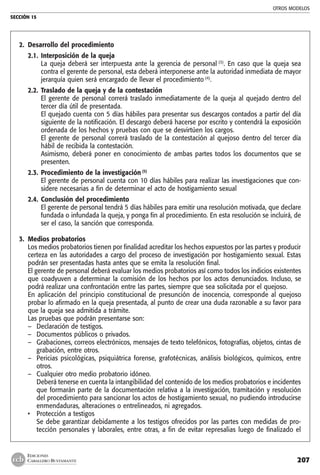 OTROS MODELOS
SECCIÓN 15
207
EDICIONES
CABALLERO BUSTAMANTE
2. 	Desarrollo del procedimiento
2.1. 	Interposición de la queja
	 La queja deberá ser interpuesta ante la gerencia de personal (3)
. En caso que la queja sea
contra el gerente de personal, esta deberá interponerse ante la autoridad inmediata de mayor
jerarquía quien será encargado de llevar el procedimiento (4)
.
2.2. 	Traslado de la queja y de la contestación
	 El gerente de personal correrá traslado inmediatamente de la queja al quejado dentro del
tercer día útil de presentada.
	 El quejado cuenta con 5 días hábiles para presentar sus descargos contados a partir del día
siguiente de la notificación. El descargo deberá hacerse por escrito y contendrá la exposición
ordenada de los hechos y pruebas con que se desvirtúen los cargos.
	 El gerente de personal correrá traslado de la contestación al quejoso dentro del tercer día
hábil de recibida la contestación.
	 Asimismo, deberá poner en conocimiento de ambas partes todos los documentos que se
presenten.
2.3. 	Procedimiento de la investigación (5)
	 El gerente de personal cuenta con 10 días hábiles para realizar las investigaciones que con-
sidere necesarias a fin de determinar el acto de hostigamiento sexual
2.4. 	Conclusión del procedimiento
	 El gerente de personal tendrá 5 días hábiles para emitir una resolución motivada, que declare
fundada o infundada la queja, y ponga fin al procedimiento. En esta resolución se incluirá, de
ser el caso, la sanción que corresponda.
3. 	Medios probatorios
	 Los medios probatorios tienen por finalidad acreditar los hechos expuestos por las partes y producir
certeza en las autoridades a cargo del proceso de investigación por hostigamiento sexual. Estas
podrán ser presentadas hasta antes que se emita la resolución final.
	 El gerente de personal deberá evaluar los medios probatorios así como todos los indicios existentes
que coadyuven a determinar la comisión de los hechos por los actos denunciados. Incluso, se
podrá realizar una confrontación entre las partes, siempre que sea solicitada por el quejoso.
	 En aplicación del principio constitucional de presunción de inocencia, corresponde al quejoso
probar lo afirmado en la queja presentada, al punto de crear una duda razonable a su favor para
que la queja sea admitida a trámite.
	 Las pruebas que podrán presentarse son:
–	 Declaración de testigos.
–	 Documentos públicos o privados.
–	 Grabaciones, correos electrónicos, mensajes de texto telefónicos, fotografías, objetos, cintas de
grabación, entre otros.
–	 Pericias psicológicas, psiquiátrica forense, grafotécnicas, análisis biológicos, químicos, entre
otros.
–	 Cualquier otro medio probatorio idóneo.
	 Deberá tenerse en cuenta la intangibilidad del contenido de los medios probatorios e incidentes
que formarán parte de la documentación relativa a la investigación, tramitación y resolución
del procedimiento para sancionar los actos de hostigamiento sexual, no pudiendo introducirse
enmendaduras, alteraciones o entrelineados, ni agregados.
• 	 Protección a testigos
	 Se debe garantizar debidamente a los testigos ofrecidos por las partes con medidas de pro-
tección personales y laborales, entre otras, a fin de evitar represalias luego de finalizado el
 