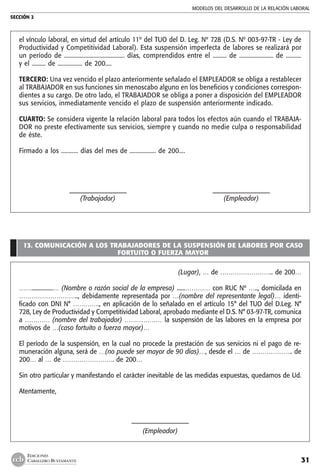 MODELOS DEL DESARROLLO DE LA RELACIÓN LABORAL
SECCIÓN 2
31
EDICIONES
CABALLERO BUSTAMANTE
el vínculo laboral, en virtud del artículo 11º del TUO del D. Leg. Nº 728 (D.S. Nº 003-97-TR - Ley de
Productividad y Competitividad Laboral). Esta suspensión imperfecta de labores se realizará por
un período de ....................................... días, comprendidos entre el ......... de ...................... de ..........  
y el ......... de ................ de 200....
TERCERO: Una vez vencido el plazo anteriormente señalado el EMPLEADOR se obliga a restablecer
al TRABAJADOR en sus funciones sin menoscabo alguno en los beneficios y condiciones correspon-
dientes a su cargo. De otro lado, el TRABAJADOR se obliga a poner a disposición del EMPLEADOR
sus servicios, inmediatamente vencido el plazo de suspensión anteriormente indicado.
CUARTO: Se considera vigente la relación laboral para todos los efectos aún cuando el TRABAJA-
DOR no preste efectivamente sus servicios, siempre y cuando no medie culpa o responsabilidad
de éste.
Firmado a los ........... días del mes de ................. de 200....
	 –––––––––––––––––––	 –––––––––––––––––––
	 (Trabajador)	 (Empleador)
13. COMUNICACIÓN A LOS TRABAJADORES DE LA SUSPENSIÓN DE LABORES POR CASO
FORTUITO O FUERZA MAYOR
(Lugar), … de …………………….. de 200…
……...............… (Nombre o razón social de la empresa) ......………… con RUC Nº ….., domicilada en
……………………….., debidamente representada por …(nombre del representante legal)… identi-
ficado con DNI N° …………., en aplicación de lo señalado en el artículo 15° del TUO del D.Leg. N°
728, Ley de Productividad y Competitividad Laboral, aprobado mediante el D.S. N° 03-97-TR, comunica
a ………… (nombre del trabajador) ……………… la suspensión de las labores en la empresa por
motivos de …(caso fortuito o fuerza mayor)…
El período de la suspensión, en la cual no procede la prestación de sus servicios ni el pago de re-
muneración alguna, será de …(no puede ser mayor de 90 días)…, desde el … de ……………….. de
200… al … de ……………………. de 200…
Sin otro particular y manifestando el carácter inevitable de las medidas expuestas, quedamos de Ud.
Atentamente,
–––––––––––––––––––
(Empleador)
 