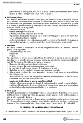 FORMATOS Y MODELOS LABORALES
SECCIÓN 15
EDICIONES
CABALLERO BUSTAMANTE208
procedimiento de investigación, más aún si el testigo facilitó el esclarecimiento de los hechos
relativos al acto de hostigamiento sexual contra el quejoso.
4. 	Medidas cautelares
	 Para asegurar la eficacia de la resolución final y la protección del quejoso, el gerente de personal
podrá imponer medidas cautelares –de oficio o a solicitud de parte– durante el tiempo que dure
el procedimiento, las que incluyen medidas de protección para la víctima. Estas deberán ajustarse
a la intensidad, proporcionalidad y necesidad de cada caso concreto. Las medidas cautelares a
solicitarse pueden ser las siguientes:
–	 Rotación del quejado.
–	 Suspensión temporal del quejado.
–	 Rotación del quejoso, a solicitud de la misma.
–	 Impedimento de acercarse al quejoso o a su entorno familiar, para lo cual se deberá efectuar
una constatación policial al respecto.
–	 Asistencia psicológica u otras medidas de protección que garanticen la integridad física, psíquica
y/o moral del quejoso, por ser el mayor afectado con el hostigamiento sexual sufrido.
5. 	Sanciones
	 En caso se confirme la existencia de un acto de hostigamiento sexual, las sanciones a imponer
podrán ser las siguientes:
–	 Amonestación verbal o escrita.
–	 Suspensión.
–	 Despido.
	 Para determinar el tipo de sanción aplicable se deberá tomar en cuenta la gravedad del acto
cometido por el quejado, tomando en cuenta criterios de razonabilidad y proporcionalidad (ver
nota 5.). Asimismo se deberá tomar en cuenta lo siguiente:
–	 El carácter sistemático de la conducta hostilizadora.
–	 La concurrencia de diversas manifestaciones de acoso sexual.
–	 La intensidad de cada uno de los actos de hostigamiento sexual.
–	 El nivel de afectación psicológica u orgánica de la persona agraviada
–	 Si los actos de hostilidad dan como resultado un ambiente hostil o que afecta la calidad de
vida de la persona.
	 Será considerado como acto de hostigamiento sexual de la mayor gravedad, el realizado contra
menores de edad y adolescentes trabajadores.
• 	 Sanción por infidencia de la reserva o confidencialidad
	 Cualquier infidencia consistente en difundir de cualquier modo o permitir el acceso a la infor-
mación confidencial dentro de un procedimiento de hostigamiento sexual, será sancionada de
conformidad con el procedimiento establecido por el empleador.
6. 	Falsa queja
	 Cuando la queja es declarada infundada por resolución firme, el gerente de personal puede resolver
justificadamente el contrato de trabajo del quejoso, siempre que se acredite en forma debida el
dolo o culpa inexcusable de éste.
	 Además, el quejado tiene expedito su derecho a interponer judicialmente las acciones pertinentes.
En este caso, el quejoso queda obligado a pagar la indemnización que fije el Juez respectivo, de
probarse el dolo, nexo causal y daño establecidos en las normas pertinentes del Código Civil.
VI. Derechos de los trabajadores sancionados
Los trabajadores sancionados con despido por acto de hostigamiento sexual tienen expedito su de-
 