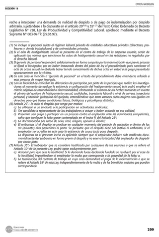 OTROS MODELOS
SECCIÓN 15
209
EDICIONES
CABALLERO BUSTAMANTE
recho a interponer una demanda de nulidad de despido o de pago de indemnización por despido
arbitrario, sujetándose a lo dispuesto en el artículo 29º(6)
y 35º (7)
del Texto Único Ordenado de Decreto
Legislativo Nº 728, Ley de Producitividad y Competitividad Laboral, aprobado mediante el Decreto
Supremo Nº 003-97-TR (27.03.97).
–––––––––––––––
(1) Se incluye al personal sujeto al régimen laboral privado de entidades educativas privadas (directores, pro-
fesores y demás trabajadores) y de universidades privadas.
(2)	Si el acto de hostigamiento sexual se presenta en el centro de trabajo de la empresa usuaria, serán de
aplicación las normas que sancionan los actos de hostigamiento sexual en las relaciones no reguladas por
el derecho laboral.
(3)	El gerente de personal responderá solidariamente en forma conjunta por la indemnización que previo proceso
se fijará al hostigador, por no haber instaurado dentro del plazo de ley el procedimiento para sancionar el
acto de acoso sexual no obstante haber tenido conocimiento de dichos actos en virtud a la queja presentada
oportunamente por la víctima.
(4)	En este caso la mención a “gerente de personal” en el texto del procedimiento debe entenderse referido a
esta persona de mayor jerarquía.
(5)	Con la finalidad de remediar las diferencias de percepción por parte de la persona que realiza las investiga-
ciones al momento de evaluar la existencia o configuración del hostigamiento sexual, éste podrá emplear el
criterio objetivo de razonabilidad o discrecionalidad, efectuando el examen de los hechos tomando en cuenta
el género del quejoso de hostigamiento sexual, cualidades, trayectoria laboral o nivel de carrera, trayectoria
personal, y situación jerárquica del quejado, entendiéndose que tanto varones como mujeres son iguales en
derechos pero que tienen condiciones físicas, biológicas y psicológicas distintas.
(6)	Artículo 29˚.- Es nulo el despido que tenga por motivo:
a)	 La afiliación a un sindicato o la participación en actividades sindicales;
b)	 Ser candidato a representante de los trabajadores o actuar o haber actuado en esa calidad;
c)	 Presentar una queja o participar en un proceso contra el empleador ante las autoridades competentes,
salvo que configure la falta grave contemplada en el inciso f) del Artículo 25º;
d)	 La discriminación por razón de sexo, raza, religión, opinión o idioma;
e)	 El embarazo, si el despido se produce en cualquier momento del período de gestación o dentro de los
90 (noventa) días posteriores al parto. Se presume que el despido tiene por motivo el embarazo, si el
empleador no acredita en este caso la existencia de causa justa para despedir.
	 Lo dispuesto en el presente inciso es aplicable siempre que el empleador hubiere sido notificado docu-
mentalmente del embarazo en forma previo al despido y no enerva la facultad del empleador de despedir
por causa justa.
(7)	Artículo 35º.- El trabajador que se considere hostilizado por cualquiera de las causales a que se refiere el
Artículo 30º de la presente Ley, podrá optar excluyentemente por:
a)	 Accionar para que cese la hostilidad. Si la demanda fuese declarada fundada se resolverá por el cese de
la hostilidad, imponiéndose al empleador la multa que corresponda a la gravedad de la falta; o,
b)	 La terminación del contrato de trabajo en cuyo caso demandará el pago de la indemnización a que se
refiere el Artículo 38º de esta Ley, independientemente de la multa y de los beneficios sociales que puedan
corresponderle.
 