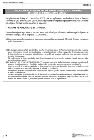 FORMATOS Y MODELOS LABORALES
SECCIÓN 15
EDICIONES
CABALLERO BUSTAMANTE210
7. ASIGNACIÓN DE PERSONAL ENCARGADO DE INVESTIGAR Y SANCIONAR
LOS ACTOS DE HOSTIGAMIENTO SEXUAL
En aplicación de la Ley Nº 27942 (27.02.2003) y de su reglamento aprobado mediante el Decreto
Supremo Nº 010-2003-MIMDES (26.11.2003), la persona encargada del procedimiento para sancionar
los actos de hostigamiento sexual es la siguiente:
• 	 GERENTE DE PERSONAL (1): Sr. ...(nombre)...
En caso la queja recaiga sobre la persona antes indicada el procedimiento será encargado al personal
de mayor jerarquía en la empresa, Sr. ...(nombre)...
(1)	Cuando corresponda, la queja será presentada ante la Oficina de Personal, Oficina de Recursos Humanos o
quien haga sus veces.
–––––––––––––––
(1)	En el reglamento se señala que también pueden presentarse casos de hostigamiento sexual entre personas
de un mismo cargo cuando una de ellas está en una situación de ventaja –sea por las funciones encargadas,
la información que se maneja u otros factores– lo cual le da un poder suficiente para someter a chantaje
sexual a otra persona.
	 Sin embargo, no se han regulado los procedimientos para sancionar a estas personas cuando cometen actos
de hostigamiento sexual.
(2)	Artículo 36º, D.S. Nº 003-97-TR (27.03.97).- “El plazo para accionar judicialmente en los casos de nulidad de
despido, despido arbitrario y hostilidad caduca a los treinta días naturales de producido el hecho.
	 La caducidad de la acción no perjudica el derecho del trabajador de demandar dentro del período prescrip-
torio el pago de otras sumas líquidas que le adeude el empleador.
	 Estos plazos no se encuentran sujetos a interrupción o pacto que los enerve; una vez transcurridos impiden
el ejercicio del derecho.
	 La única excepción está constituida por la imposibilidad material de accionar ante un Tribunal Peruano por
encontrarse el trabajador fuera del territorio nacional e impedido de ingresar a él, o por falta de funciona-
miento del Poder Judicial. El plazo se suspende mientras dure el impedimento.”
 