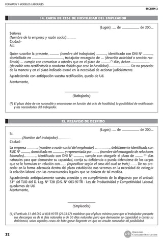 FORMATOS Y MODELOS LABORALES
SECCIÓN 2
EDICIONES
CABALLERO BUSTAMANTE32
14. CARTA DE CESE DE HOSTILIDAD DEL EMPLEADOR
(Lugar), ..... de ........................ de 200....
Señores
(Nombre de la empresa y razón social)………
Ciudad.-
Att:
Quien suscribe la presente, ............. (nombre del trabajador) .............., identificado con DNI Nº .............,
domiciliado en ..........................................., trabajador encargado de .... (describir actividad o servicio rea-
lizado) .... cumple con comunicar a ustedes que en el plazo de .............(*)
días, deben .........................….
(describir acto rectificatorio o conducta debida que cese la hostilidad).............................. De no proceder
de la manera y en el plazo indicado estaré en la necesidad de accionar judicialmente.
Agradeciendo con anticipación vuestra rectificación, quedo de Ud.
Atentamente,
––––––––––––––––––––––
(Trabajador)
(*) 	El plazo debe de ser razonable y encontrarse en función del acto de hostilidad, la posibilidad de rectificación
y las necesidades del trabajador.
15. PREAVISO DE DESPIDO
(Lugar), ..... de ........................ de 200....
Sr.
…………(Nombre del trabajador)…………
Ciudad.-
La empresa ……….. (nombre o razón social del empleador) ..…………., debidamente identificada con
RUC Nº ............, domiciliada en ................ y representada por…….. (nombre del encargado de relaciones
laborales)..………., identificado con DNI Nº ............., cumple con otorgarle el plazo de .......... (1)
días
naturales para que demuestre su capacidad, corrija su deficiencia o pueda defenderse de los cargos
que se le formulan en relación con…… (especificar según el caso del cual se trate)……. De no pro-
ceder en la forma adecuada dentro del plazo establecido nos veremos en la necesidad de extinguir
la relación laboral con las consecuencias legales que se deriven de tal medida.
Agradeciendo anticipadamente vuestra atención y en cumplimiento de lo dispuesto por el artículo
31º del TUO del D. Leg. Nº 728 (D.S. Nº 003-97-TR - Ley de Productividad y Competitividad Laboral,
quedamos de Ud.
Atentamente,
––––––––––––––––––
(Empleador)
(1) El artículo 31 del D.S. N 003-97-TR (27.03.97) establece que el plazo mínimo para que el trabajador presente
sus descargos es de 6 días naturales o de 30 días naturales para que demuestre su capacidad o corrija su
deficiencia, salvo aquellos casos de falta grave flagrante en que no resulte razonable tal posibilidad.
 