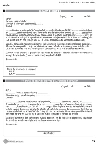 MODELOS DEL DESARROLLO DE LA RELACIÓN LABORAL
SECCIÓN 2
33
EDICIONES
CABALLERO BUSTAMANTE
16. CARTA DE DESPIDO
(Lugar) , ...... de ...................... de 200....
Señor
(Nombre del trabajador)…………
(Función o cargo que desempeña)…………
Ciudad.-
……... (Nombre o razón social del empleador) …….., identificada con RUC Nº ....………....., domiciliada
en ................., centro donde Ud. venía laborando, ante la verificación objetiva de …………(especificar
causa justa de despido relacionada con la capacidad o conducta del trabajador)…………, se ve en
la necesidad de extinguir la vigencia de su contrato de trabajo en virtud del artículo 16º, inciso g) del
TUO del D. Leg. Nº 728 (D.S. Nº 003-97-TR, Ley de Productividad y Competitividad Laboral).
Dejamos constancia mediante la presente, que habiéndole concedido el plazo razonable para que …
(demuestre su capacidad, corrija su deficiencia o pueda defenderse de los cargos que se le formula)….,
Ud. no ha cumplido con ello, por lo que nos vemos obligados a tomar tal medida extrema.
Cumplimos con anexar a la presente su liquidación de beneficios sociales, con las correspondientes
a cargo del empleador (cuando corresponda), quedando de Ud.
Atentamente,
	––––––––––––––––––––––––––––––––––
	 Firma del empleador o encargado
	 DNI Nº...............................................
	 RUC Nº ............................................
17. CARTA DE DESPIDO DENTRO DEL PERÍODO DE PRUEBA
(Lugar), ......de....................... de 200....
Señor
..................... (Nombre del trabajador) .......................
(Funcón o cargo que desempeña) ..............................
Ciudad.-
............................(nombre y razón social del empleador)........................identificada con RUC Nº ......................,
domiciliada en ..............., y representada por ......................(nombre del representante de la empre-
sa).................., identificado con DNI Nº................, tengo a bien dirigirme a usted para saludarlo y mani-
festarle nuestra decisión de concluir la relación laboral el día ................. de ........................ de 200....., de
conformidad al artículo 10º del TUO del D. Leg. Nº 728, Ley de Productividad y Competitividad Laboral,
aprobado por D.S. Nº 003-97-TR; al usted no haber concluido el período de prueba.
Es así que cumplimos con comunicarle nuestra decisión a fin de que pase al cobro de su liquidación
de beneficios sociales en el plazo de 48 horas conforme a ley.
Atentamente,
–––––––––––––––––––––––––
(Empleador)
 