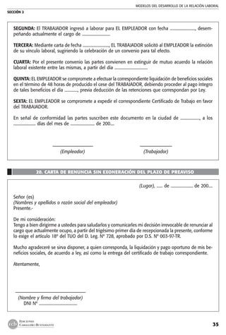 MODELOS DEL DESARROLLO DE LA RELACIÓN LABORAL
SECCIÓN 2
35
EDICIONES
CABALLERO BUSTAMANTE
SEGUNDA: El TRABAJADOR ingresó a laborar para EL EMPLEADOR con fecha ........................., desem-
peñando actualmente el cargo de ............................
TERCERA: Mediante carta de fecha .........................., EL TRABAJADOR solicitó al EMPLEADOR la extinción
de su vínculo laboral, sugiriendo la celebración de un convenio para tal efecto.
CUARTA: Por el presente convenio las partes convienen en extinguir de mutuo acuerdo la relación
laboral existente entre las mismas, a partir del día .................................
QUINTA: EL EMPLEADOR se compromete a efectuar la correspondiente liquidación de beneficios sociales
en el término de 48 horas de producido el cese del TRABAJADOR, debiendo proceder al pago íntegro
de tales beneficios el día ............., previa deducción de las retenciones que correspondan por Ley.
SEXTA: EL EMPLEADOR se compromete a expedir el correspondiente Certificado de Trabajo en favor
del TRABAJADOR.
En señal de conformidad las partes suscriben este documento en la ciudad de .................., a los
...................... días del mes de ........................ de 200....
	 –––––––––––––––––––	 –––––––––––––––
	 (Empleador)	 (Trabajador)
20. CARTA DE RENUNCIA SIN EXONERACIÓN DEL PLAZO DE PREAVISO
(Lugar), ...... de ...................... de 200....
Señor (es)
(Nombres y apellidos o razón social del empleador)
Presente.-
De mi consideración:
Tengo a bien dirigirme a ustedes para saludarlos y comunicarles mi decisión irrevocable de renunciar al
cargo que actualmente ocupo, a partir del trigésimo primer día de recepcionada la presente, conforme
lo exige el artículo 18º del TUO del D. Leg. Nº 728, aprobado por D.S. Nº 003-97-TR.
Mucho agradeceré se sirva disponer, a quien corresponda, la liquidación y pago oportuno de mis be-
neficios sociales, de acuerdo a ley, así como la entrega del certificado de trabajo correspondiente.
Atentamente,
	–––––––––––––––––––––––––––––––––
	 (Nombre y firma del trabajador)
	 DNI Nº ......................................
 