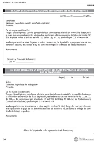 FORMATOS Y MODELOS LABORALES
SECCIÓN 2
EDICIONES
CABALLERO BUSTAMANTE36
21. CARTA DE RENUNCIA SOLICITANDO EXONERACIÓN DEL PLAZO DE PREAVISO
(Lugar), ...... de ...................... de 200....
Señor (es)
(Nombres y apellidos o razón social del empleador)
Presente.-
De mi mayor consideración:
Tengo a bien dirigirme a ustedes para saludarlos y comunicarles mi decisión irrevocable de renunciar
al cargo que ocupo actualmente, solicitándole que tengan a bien exonerarme del plazo de treinta (30)
días a que se refiere el artículo 18º del TUO del D. Leg. Nº 728, aprobado por D.S. Nº 003-97-TR.
Mucho agradeceré se sirva disponer, a quien corresponda, la liquidación y pago oportuno de mis
beneficios sociales, de acuerdo a ley, así como la entrega del certificado de trabajo respectivo.
Atentamente,
	–––––––––––––––––––––––––––––––––
	 (Nombre y Firma del Trabajador)
	 DNI Nº ........................................
22. CARTA DENEGANDO LA EXONERACIÓN DEL PLAZO DE PREAVISO SOLICITADO
POR EL TRABAJADOR
(Lugar), .......... de ................... de 200 ....
Señor
(Nombres y apellidos del trabajador)
Presente.-
De mi mayor consideración:
Tengo a bien dirigirme a usted para saludarlo y manifestarle nuestra decisión irrevocable de denegar
la solicitud de exoneración del plazo de preaviso, realizada en su carta de renuncia del día ........de.........
de 200......, de conformidad con el artículo 18º del TUO del D.Leg. Nº 728, Ley de Productividad y
Competitividad Laboral, aprobado por D.S. Nº 003-97-TR.
Mucho agradeceré se sirva respetar el plazo exigido por ley (30 días), luego del cual procederemos
a la liquidación y el pago de sus beneficios sociales, de acuerdo a ley, así como la entrega del certi-
ficado de trabajo respectivo.
Atentamente,
––––––––––––––––––––––––––––––––––––––––––––––––––––––––––––
(Firma del empleador o del representante de la empresa)
 