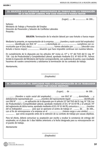 MODELOS DEL DESARROLLO DE LA RELACIÓN LABORAL
SECCIÓN 2
37
EDICIONES
CABALLERO BUSTAMANTE
23. SOLICITUD A LA AUTORIDAD ADMINISTRATIVA DE TRABAJO PARA LA TERMINACIÓN
DE LA RELACIÓN LABORAL POR CASO FORTUITO O FUERZA MAYOR
(Lugar), ...... de ...................... de 200....
Señores:
Ministerio de Trabajo y Promoción del Empleo
Dirección de Prevención y Solución de Conflictos Laborales
Presente.-
	 SOLICITA: Terminación de la relación laboral por caso fortuito o fuerza mayor
Mediante la presente, en representación de la empresa ..............(nombre y razón social del empleador)
................... identificada con RUC Nº  ................ y domiciliada en ................................... cumplimos con co-
municarles que el (los) día(s) ................................................. fuimos afectados por ................. (describir caso
fortuito o fuerza mayor) ......................... situación que hace imposible continuar con nuestras labores.
En cumplimiento de lo dispuesto por los artículos 46º inciso a), 47º y 15º del TUO del D. Leg. Nº
728 - Ley de Productividad y Competitividad Laboral, aprobado mediante D.S. Nº 003-97-TR , hemos
tenido la inspección del Ministerio del Sector correspondiente, con audiencia de partes, cuyo resultado
hacemos de vuestro conocimiento y solicitamos la terminación de los contratos de trabajo.
Atentamente,
–––––––––––––––––––
(Empleador)
24. COMUNICACIÓN DEL EMPLEADOR PARA LA REINCORPORACIÓN DE UN TRABAJADOR
CESADO POR CAUSAS OBJETIVAS
(Lugar), … de …………………… de 200…
……........…(Nombre o razón social del empleador)……........… con RUC Nº …….., domiciliada ….. y
debidamente representada por …..............(nombre del representante legal)…......................... identificado
con DNI Nº ….......….., en aplicación de lo dispuesto por el artículo 52º del TUO del D. Leg. Nº 728, Ley
de Productividad y Competitividad Laboral, aprobado mediante el D.S. Nº 03-97-TR, y el artículo 74º
del reglamento de dicha norma, aprobado mediante el D.S. Nº 01-96-TR, comunica a ............… (nombre
del ex trabajador) ................… para que se apersone al centro de trabajo el …........... de…… de 200..,
con el fin de reincorporarse a la empresa en el …........................... (mismo cargo o uno similar) .............
.................… que venía ocupando antes de la extinción de su contrato de trabajo por causas objetivas.
Para tal efecto, deberá comunicar su aceptación por escrito y recabar la constancia de entrega del
empleador, en el plazo de 5 días hábiles anteriores a la fecha designada para su reincorporación en
el puesto de trabajo.
Atentamente
–––––––––––––––––
(Empleador)
 