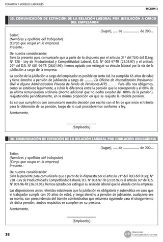 FORMATOS Y MODELOS LABORALES
SECCIÓN 2
EDICIONES
CABALLERO BUSTAMANTE38
25. COMUNICACIÓN DE EXTINCIÓN DE LA RELACIÓN LABORAL POR JUBILACIÓN A CARGO
DEL EMPLEADOR
(Lugar), ...... de ...................... de 200....
Señor:
(Nombres y apellidos del trabajador)
(Cargo que ocupa en la empresa)
Presente.-
De nuestra consideración:
Sirva la presente para comunicarle que a partir de lo dispuesto por el artículo 21º del TUO del D.Leg.
Nº 728 - Ley de Productividad y Competitividad Laboral, D.S. Nº 003-97-TR (27.03.97) y el artículo
29º del D.S. Nº 001-96-TR (26.01.96), hemos optado por extinguir su vínculo laboral por la vía de la
jubilación a cargo de la empresa.
La opción de la jubilación a cargo del empleador es posible en tanto Ud. ha cumplido 65 años de edad
y tiene derecho a pensión de jubilación a cargo de ............ (la Oficina de Normalización Previsional-
ONP o alguna Administradora Privada de Fondo de Pensiones-AFP)………. Para ello nos obligamos,
como se establece legalmente, a cubrir la diferencia entre la pensión que le corresponde y el 80% de
su última remuneración ordinaria (monto adicional que no podrá exceder del 100% de la pensión),
reajustándola periódicamente, en la misma proporción en que se reajuste la referida pensión.
Es así que cumplimos con comunicarle nuestra decisión por escrito con el fin de que inicie el trámite
para la obtención de su pensión, luego de lo cual procederemos conforme a ley.
Atentamente,
–––––––––––––––––––
(Empleador)
26. COMUNICACIÓN DE EXTINCIÓN DE LA RELACIÓN LABORAL POR JUBILACIÓN OBLIGATORIA
(Lugar), ...... de ...................... de 200....
Señor:
(Nombres y apellidos del trabajador)
(Cargo que ocupa en la empresa)
Presente.-
De nuestra consideración:
Sirva la presente para comunicarle que a partir de lo dispuesto por el artículo 21º del TUO del D.Leg. Nº
728 - Ley de Productividad y Competitividad Laboral, D.S. Nº 003-97-TR (27.03.97) y el artículo 30º del D.S.
Nº 001-96-TR (26.01.96), hemos optado por extinguir su relación laboral que lo vincula con la empresa.
Las disposiciones antes referidas establecen que la jubilación es obligatoria y automática en caso que
el trabajador cumpla con 70 años de edad, y tenga derecho a pensión de jubilación, cualquiera sea
su monto, con prescindencia del trámite administrativo que estuviera siguiendo para el otorgamiento
de dicha pensión; ambos requisitos se cumplen en su persona.
Atentamente,
–––––––––––––––––––
(Empleador)
 