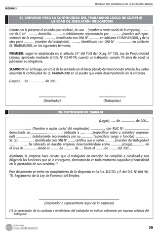 MODELOS DEL DESARROLLO DE LA RELACIÓN LABORAL
SECCIÓN 2
39
EDICIONES
CABALLERO BUSTAMANTE
27. CONVENIO PARA LA CONTINUIDAD DEL TRABAJADOR LUEGO DE CUMPLIR
LA EDAD DE JUBILACIÓN OBLIGATORIA
Conste por la presente el acuerdo que celebran, de una …(nombre o razón social de la empresa)…........
con RUC Nº ….........., domicilio……….., y debidamente representado por …..............(nombre del repre-
sentante de la empresa)…..........., identificado con DNI Nº .............. en adelante El EMPLEADOR, y de la
otra parte ...........…(nombre del trabajador)….........., identificado con DNI Nº ….................. en adelante
EL TRABAJADOR, en los siguientes términos;
PRIMERO: según lo establecido en el artículo 21º del TUO del D.Leg. Nº 728, Ley de Productividad
Laboral, aprobado mediante el D.S. Nº 03-97-TR, cuando un trabajador cumple 70 años de edad, la
jubilación es obligatoria.
SEGUNDO: sin embargo, en virtud de lo señalado en el tercer párrafo del mencionado artículo, las partes
acuerdan la continuidad de EL TRABAJADOR en el puesto que venía desempeñando en la empresa.
(Lugar), …de …………… de 200…
	 ––––––––––––––––––	 ––––––––––––––––––
	 (Empleador)	 (Trabajador)
28. CERTIFICADO DE TRABAJO
(Lugar), ...... de .................... de 200....
……………......... (Nombre o razón social del empleador) ..................., con RUC Nº .................................,
domiciliada en.......................……………, dedicada a ......……...(especificar rubro o actividad empresa-
rial) .................. , debidamente representada por su ............... (especificar cargo o función) ..........……
Sr. (a) …………… identificado con DNI Nº ........, certifica que el señor ...……...(nombre del trabajador)
.......………...... ha laborado en nuestra empresa, desempeñándose como ................(cargo)................. en
el área de ...................desde el ........... de .............. de ..... hasta el ............de ........... del 200.....
Asimismo, la empresa hace constar que el trabajador en mención ha cumplido a cabalidad y con
diligencia las funciones que se le encargaron, demostrando en todo momento capacidad y honestidad
en la prestación de sus servicios. (1)
Este documento se emite en cumplimiento de lo dispuesto en la 3ra. D.C.T.D. y F. del D.S. Nº 001-96-
TR, Reglamento de la Ley de Fomento del Empleo.
––––––––––––––––––––––––––––––––––––––––––––––––––––––
(Empleador o representante legal de la empresa)
(1)	La apreciación de la conducta y rendimiento del trabajador se indican solamente por expresa solicitud del
trabajador.
 