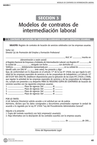 MODELOS DE CONTRATOs de intermediación laboral
SECCIÓN 3
41
EDICIONES
CABALLERO BUSTAMANTE
1. CONTRATO DE LOCACIÓN DE SERVICIOS CELEBRADOS CON LAS EMPRESAS USUARIAS
SOLICITO: Registro de contratos de locación de servicios celebrados con las empresas usuarias.
Señor (a):
Director (a) de Promoción del Empleo y Formación Profesional
........................................................................................................................................, RUC Nº ..................., inscrita en
(denominación o razón social)
el Registro Nacional de Empresas y Entidades de Intermediación Laboral, con Registro Nº ...................., de
la ciudad de ..............................., otorgado con fecha ......................., con domicilio en ........................................
Teléfono .................. debidamente representada por ..................................., en su calidad de ................ ...........,
identifi cado con DNI Nº ................ ante usted, me presento y digo:
Que, de conformidad con lo dispuesto en el artículo 17º de la Ley Nº 27626, Ley que regula la acti-
vidad de las empresas especiales de servicios y de las cooperativas de trabajadores, y el artículo 12º
del D.S.Nº 003-2002-TR, establecen disposiciones para la aplicación de las Leyes Nºs 27626 y 27696,
que regulan la actividad de las empresas especiales de servicios y de las cooperatives de trabajado-
res, cumplo con presentar a su despacho PARA SU REGISTRO COPIA DE CONTRATOS de locación de
servicios suscritos con las siguientes empresas usuarias:
1. ..................................... Plazo de vigencia: Del ................... Al .................
2. ..................................... Plazo de vigencia: Del ................... Al .................
3. ..................................... Plazo de vigencia: Del ................... Al .................
4. ..................................... Plazo de vigencia: Del ................... Al .................
POR LO TANTO:
A Ud. Señor(a) Director(a) solicito acceder a mi solicitud por ser de justicia.
Asimismo, declaro que los datos consignados y documentos presentados expresan la verdad de
acuerdo a lo regulado por la Ley Nº 27444 “Ley del Procedimiento Administrativo General”.
Adjunto a la presente:
1. Copia del contrato suscrito(s) con la(s) empresa(s) usuaria(s).
2. Hoja informativa con la descripción de los contratos suscritos con la empresa usuaria.
................., ............ de ................................de 200......
_____________________________
Firma del Representante Legal
SECCION 3
Modelos de contratos de
intermediación laboral
 