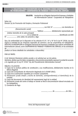 MODELOS DE CONTRATOs de intermediación laboral
SECCIÓN 3
45
EDICIONES
CABALLERO BUSTAMANTE
5. SOLICITUD PARA INSCRIPCIÓN EN EL REGISTRO COMO COOPERATIVA
DE TRABAJADORES - COOPERATIVA DE TRABAJO Y FOMENTO DEL EMPLEO
SOLICITO:	Inscripción en el Registro Nacional de Empresas y Entidades
de Intermediación Laboral - Cooperativa de Trabajadores
Señor (a):
Director (a) de Promoción del Empleo y Formación Profesional
................................................................................................................, con RUC Nº ......................., con domicilio en
     (Denominación social)
............................................................................................. Teléfono ...................... debidamente representada por
  (indicar domicilio de la sede principal)
..............................................................., en su calidad de .........................................................., identificado con DNI
Nº ............................ ante usted, me presento y digo:
Que, de conformidad con lo dispuesto en los artículos 9º,13º, 14º y 16º de la Ley Nº 27626, Ley que
regula la actividad de las empresas especiales de servicios y de las cooperativas de trabajadores,
SOLICITO LA INSCRIPCIÓN en el Registro Nacional de Empresas y Entidades que realizan actividades de
Intermediación Laboral, como COOPERATIVA DE TRABAJO Y FOMENTO DEL EMPLEO, en las actividades
de: ..............................................................................................................................................................................................
(indicar en forma detallada las actividades a desarrollar)
POR LO TANTO:
A Ud. Señor(a) Director(a) solicito acceder a mi solicitud por ser de justicia.
Asimismo, declaro que los datos consignados y documentos presentados expresan la verdad de acuerdo
a lo regulado por la Ley Nº 27444 “Ley del Procedimiento Administrativo General”.
Adjunto a la presente:
1) 	Copia de la escritura pública de constitución y sus modificaciones, debidamente inscritas en la
Oficina Registral.
2) 	Copia del Comprobante de Información Registrada de la SUNAT (RUC).
3) 	Copia de la autorización expedida por el Sector competente.
4) Declaración jurada simple y escrita de domicilio, correspondiente(s) al domicilio(s) de la
entidad.
5) 	Copia del documento de identidad del representante legal de la entidad.
6) 	Declaración jurada del centro d trabajo en donde se lleva la documentación laboral vinculada con
los trabajadores.
7) 	Constancia de Pago.
................., ............ de ................................de 200.......
_____________________________
Firma del Representante Legal
 