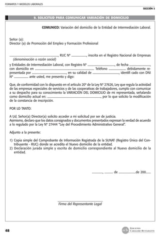 FORMATOS Y MODELOS LABORALES
SECCIÓN 3
EDICIONES
CABALLERO BUSTAMANTE48
9. SOLICITUD PARA COMUNICAR VARIACIÓN DE DOMICILIO
COMUNICO: Variación del domicilio de la Entidad de Intermediación Laboral.
Señor (a):
Director (a) de Promoción del Empleo y Formación Profesional
...................................................................., RUC Nº ....................., inscrita en el Registro Nacional de Empresas
	 (denominación o razón social)
y Entidades de Intermediación Laboral, con Registro Nº ......................................, de fecha .............................,
con domicilio en ................................................................................... Teléfono ........................ debidamente re-
presentada por ................................................, en su calidad de ....................................., identifi cado con DNI
Nº .................... ante usted, me presento y digo:
Que, de conformidad con lo dispuesto en el artículo 20º de la Ley Nº 27626, Ley que regula la actividad
de las empresas especiales de servicios y de las cooperativas de trabajadores, cumplo con comunicar
a su despacho para su conocimiento la VARIACIÓN DEL DOMICILIO de mi representada, señalando
como domicilio actual en: ..........................................................................., por lo que solicito la modificación
de la constancia de inscripción.
POR LO TANTO:
A Ud. Señor(a) Director(a) solicito acceder a mi solicitud por ser de justicia.
Asimismo, declaro que los datos consignados y documentos presentados expresan la verdad de acuerdo
a lo regulado por la Ley Nº 27444 “Ley del Procedimiento Administrativo General”.
Adjunto a la presente:
1) 	Copia simple del Comprobante de Información Registrada de la SUNAT (Registro Único del Con-
tribuyente - RUC) donde se acredita el Nuevo domicilio de la entidad.
2) Declaración jurada simple y escrita de domicilio correspondiente al Nuevo domicilio de la
entidad.
..............., ............ de ........................de 200.......
_____________________________
Firma del Representante Legal
 