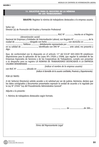 MODELOS DE CONTRATOs de intermediación laboral
SECCIÓN 3
51
EDICIONES
CABALLERO BUSTAMANTE
11. SOLICITUD PARA EL REGISTRO DE LA NÓMINA
DE LOS TRABAJADORES
SOLICITO: Registrar la nómina de trabajadores destacados a la empresa usuaria.
Señor (a):
Director (a) de Promoción del Empleo y Formación Profesional
...................................................................................................................., RUC Nº .................., inscrita en el Registro
    (denominación social)
Nacional de Empresas y Entidades de Intermediación Laboral, con Registro Nº ..............................., de la
ciudad de ..............................., otorgado con fecha .............................................., con domicilio en .....................
...................................... Teléfono .................. debidamente representada por ..........................................................,
en su calidad de ....................................., identificado con DNI Nº .................... ante usted, me presento y
digo:
Que, de conformidad con lo dispuesto en el artículo 11º del D.S.Nº 003-2002-TR establecen
disposiciones para la aplicación de las Leyes Nºs 27626 y 27696, que regulan la actividad de las
Empresas Especiales de Servicios y de las Cooperativas de Trabajadores, cumplo con presentar
a su despacho para su registro LA NOMINA DE TRABAJADORES DESTACADOS A LA EMPRESA
USUARIA DENOMINADA: ...................................................................................................................................................
(indicar el nombre de la empresa usuaria)  
con RUC Nº ...................., ubicada en ...............................................................................................................................
(indicar el domicilio de la usuaria conDistrito, Provincia y Departamento)
POR LO TANTO:
A Ud. Señor(a) Director(a) solicito acceder a mi solicitud por ser de justicia. Asimismo, declaro que
los datos consignados y documentos presentados expresan la verdad de acuerdo a lo regulado por
la Ley Nº 27444 “Ley del Procedimiento Administrativo General”.
Adjunto a la presente:
1. Nómina de trabajadores destacados según formato.
................., ............ de ................................de 200.......
_____________________________
Firma del Representante Legal
 