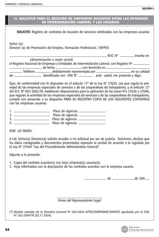 FORMATOS Y MODELOS LABORALES
SECCIÓN 3
EDICIONES
CABALLERO BUSTAMANTE54
13. solicitud para el registro de contratos suscritos entre las entidades
de intermediación laboral y las usuarias
SOLICITO: Registro de contratos de locación de servicios celebrados con las empresas usuarias
Señor (a):
Director (a) de Promoción del Empleo, Formación Profesional / MYPES
........................................................................................................................................, RUC Nº .................., inscrita en
(denominación o razón social)
el Registro Nacional de Empresas y Entidades de Intermediación Laboral, con Registro Nº .......................
............................................., de fecha ...................................., con domicilio en .............................................................
.................. Teléfono ...................... debidamente representada por ..............................................., en su calidad
de ....................................., identificado con DNI Nº .................... ante usted, me presento y digo:
Que, de conformidad con lo dispuesto en el artículo 17º de la Ley Nº 27626, Ley que regula la acti-
vidad de las empresas especiales de servicios y de las cooperativas de trabajadores, y el artículo 12º
del D.S. Nº 003-2002-TR, establecen disposiciones para la aplicación de las Leyes Nºs 27626 y 27696,
que regulan la actividad de las empresas especiales de servicios y de las cooperativas de trabajadores,
cumplo con presentar a su despacho PARA SU REGISTRO COPIA DE LOS SIGUIENTES CONTRATOS
con las empresas usuarias:
1.	 ...................................................  Plazo de vigencia: ......................................
2.	 ...................................................  Plazo de vigencia: ......................................
3.	 ..................................................  Plazo de vigencia: ......................................
4.	 ..................................................  Plazo de vigencia: ......................................
POR LO TANTO:
A Ud. Señor(a) Director(a) solicito acceder a mi solicitud por ser de justicia. Asimismo, declaro que
los datos consignados y documentos presentados expresan la verdad de acuerdo a lo regulado por
la Ley Nº 27444 “Ley del Procedimiento Administrativo General”.
Adjunto a la presente:
1.	 Copia del contrato suscrito(s) con la(s) empresa(s) usuaria(s).
2.	 Hoja informativa con la descripción de los contratos suscritos con la empresa usuaria.
				 ................., ............ de ................................de 200.......
_____________________________
Firma del Representante Legal
(*)	Modelo extraído de la Directiva General Nº 005-2004 MTPE/DVMPEMPE/DNPEFP, aprobada por la R.M.
Nº 262-2004-TR (02.11.2004).
 