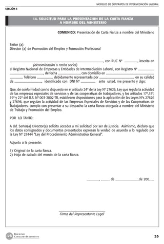 MODELOS DE CONTRATOs de intermediación laboral
SECCIÓN 3
55
EDICIONES
CABALLERO BUSTAMANTE
14. SOLICITUD PARA LA PRESENTACION DE LA CARTA FIANZA
A NOMBRE DEL MINISTERIO
COMUNICO: Presentación de Carta Fianza a nombre del Ministerio
Señor (a):
Director (a) de Promoción del Empleo y Formación Profesional
................................................................................................................................, con RUC Nº .................., inscrita en
(denominación o razón social)
el Registro Nacional de Empresas y Entidades de Intermediación Laboral, con Registro Nº ......................
.............................................., de fecha .............................., con domicilio en ..................................................................
.................. Teléfono ...................... debidamente representada por ..............................................., en su calidad
de ....................................., identificado con DNI Nº .................... ante usted, me presento y digo:
Que, de conformidad con lo dispuesto en el artículo 24º de la Ley Nº 27626, Ley que regula la actividad
de las empresas especiales de servicios y de las cooperativas de trabajadores, y los artículos 17º,18º,
19º y 22º del D.S. Nº 003-2002-TR, establecen disposiciones para la aplicación de las Leyes Nºs 27626
y 27696, que regulan la actividad de las Empresas Especiales de Servicios y de las Cooperativas de
Trabajadores, cumplo con presentar a su despacho la carta fianza otorgada a nombre del Ministerio
de Trabajo y Promoción del Empleo.
POR LO TANTO:
A Ud. Señor(a) Director(a) solicito acceder a mi solicitud por ser de justicia. Asimismo, declaro que
los datos consignados y documentos presentados expresan la verdad de acuerdo a lo regulado por
la Ley Nº 27444 “Ley del Procedimiento Administrativo General”.
Adjunto a la presente:
1) 	Original de la carta fianza.
2) 	Hoja de cálculo del monto de la carta fianza.
				 ................., ............ de ................................de 200.......
_____________________________
Firma del Representante Legal
 
