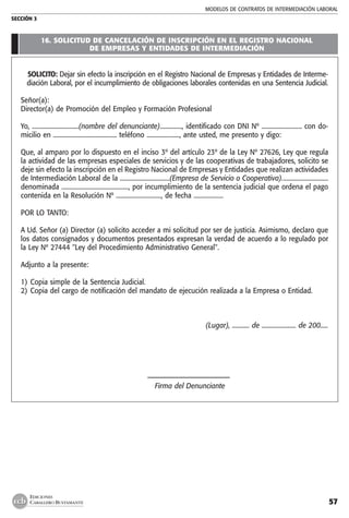 MODELOS DE CONTRATOs de intermediación laboral
SECCIÓN 3
57
EDICIONES
CABALLERO BUSTAMANTE
16. solicitud de cancelación de inscripción en el registro nacional
de empresas y entidades de intermediación
SOLICITO: Dejar sin efecto la inscripción en el Registro Nacional de Empresas y Entidades de Interme-
diación Laboral, por el incumplimiento de obligaciones laborales contenidas en una Sentencia Judicial.
Señor(a):
Director(a) de Promoción del Empleo y Formación Profesional
Yo, ..............................(nombre del denunciante).............., identificado con DNI Nº .......................... con do-
micilio en ......................................... teléfono ....................., ante usted, me presento y digo:
Que, al amparo por lo dispuesto en el inciso 3º del artículo 23º de la Ley Nº 27626, Ley que regula
la actividad de las empresas especiales de servicios y de las cooperativas de trabajadores, solicito se
deje sin efecto la inscripción en el Registro Nacional de Empresas y Entidades que realizan actividades
de Intermediación Laboral de la ................................(Empresa de Servicio o Cooperativa)..............................
denominada ..........................................., por incumplimiento de la sentencia judicial que ordena el pago
contenida en la Resolución Nº ............................., de fecha ...................
POR LO TANTO:
A Ud. Señor (a) Director (a) solicito acceder a mi solicitud por ser de justicia. Asimismo, declaro que
los datos consignados y documentos presentados expresan la verdad de acuerdo a lo regulado por
la Ley Nº 27444 "Ley del Procedimiento Administrativo General".
Adjunto a la presente:
1)	Copia simple de la Sentencia Judicial.
2)	Copia del cargo de notificación del mandato de ejecución realizada a la Empresa o Entidad.
(Lugar), ........... de ...................... de 200.....
	 –––––––––––––––––––––––––
	 Firma del Denunciante
 