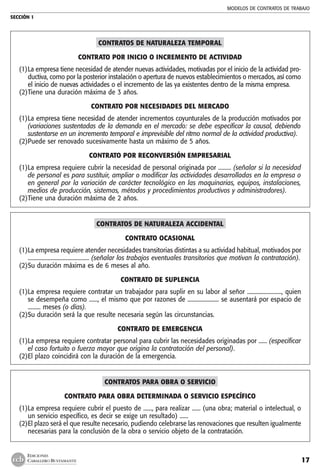 MODELOS DE CONTRATOS DE TRABAJO
SECCIÓN 1
17
EDICIONES
CABALLERO BUSTAMANTE
CONTRATOS DE NATURALEZA TEMPORAL
CONTRATO POR INICIO O INCREMENTO DE ACTIVIDAD
(1)	La empresa tiene necesidad de atender nuevas actividades, motivadas por el inicio de la actividad pro-
ductiva, como por la posterior instalación o apertura de nuevos establecimientos o mercados, así como
el inicio de nuevas actividades o el incremento de las ya existentes dentro de la misma empresa.
(2)	Tiene una duración máxima de 3 años.
CONTRATO POR NECESIDADES DEL MERCADO
(1)	La empresa tiene necesidad de atender incrementos coyunturales de la producción motivados por
(variaciones sustentadas de la demanda en el mercado: se debe especificar la causal, debiendo
sustentarse en un incremento temporal e imprevisible del ritmo normal de la actividad productiva).
(2)	Puede ser renovado sucesivamente hasta un máximo de 5 años.
CONTRATO POR RECONVERSIÓN EMPRESARIAL
(1)	La empresa requiere cubrir la necesidad de personal originada por ......... (señalar si la necesidad
de personal es para sustituir, ampliar o modificar las actividades desarrolladas en la empresa o
en general por la variación de carácter tecnológico en las maquinarias, equipos, instalaciones,
medios de producción, sistemas, métodos y procedimientos productivos y administradores).
(2)	Tiene una duración máxima de 2 años.
CONTRATOS DE NATURALEZA ACCIDENTAL
CONTRATO OCASIONAL
(1)	La empresa requiere atender necesidades transitorias distintas a su actividad habitual, motivados por
........................................... (señalar los trabajos eventuales transitorios que motivan la contratación).
(2)	Su duración máxima es de 6 meses al año.
CONTRATO DE SUPLENCIA
(1)	La empresa requiere contratar un trabajador para suplir en su labor al señor ........................, quien
se desempeña como ......, el mismo que por razones de ...................... se ausentará por espacio de
......... meses (o días).
(2)	Su duración será la que resulte necesaria según las circunstancias.
CONTRATO DE EMERGENCIA
(1)	La empresa requiere contratar personal para cubrir las necesidades originadas por ...... (especificar
el caso fortuito o fuerza mayor que origina la contratación del personal).
(2)	El plazo coincidirá con la duración de la emergencia.
CONTRATOS PARA OBRA O SERVICIO
CONTRATO PARA OBRA DETERMINADA O SERVICIO ESPECÍFICO
(1)	La empresa requiere cubrir el puesto de ......, para realizar ...... (una obra; material o intelectual, o
un servicio específico, es decir se exige un resultado) ......
(2)	El plazo será el que resulte necesario, pudiendo celebrarse las renovaciones que resulten igualmente
necesarias para la conclusión de la obra o servicio objeto de la contratación.
 