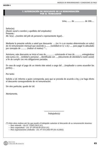 MODELOS DE remuneraciones y condiciones de pago
SECCIÓN 4
63
EDICIONES
CABALLERO BUSTAMANTE
7. autorización de descuento de la remuneración
por el trabajador
Lima, ........ de ...................... de 200......
Señor(es)
(Razón social o nombre y apellidos del empleador)
Presente.-
Att. Sr(a) ...(nombre del jefe de personal o representante legal)...
Mediante la presente solicito a usted que descuente .... (en % o en montos determinados en soles)
de mi remuneración mensual que asciende a.......... (cantidad en S/. o $.) ...... para pagar lo adeudado
por concepto de ............ (indicar el motivo) (*).
...
Asimismo, este descuento se inicia el mes de................... culminando el mes de..............., entregándose
esta suma a la ... (entidad o persona) .., identificada con ......(documento de identidad o razón social)
a fin de cumplir con mis obligaciones pactadas.
En caso de surgir el pago de un interés éste estará a cargo del ... (empleador o como acuerden las
partes)... .
Por tanto:
Solicito a Ud. Informe a quien corresponda, para que se proceda de acuerdo a ley, y se haga efecto
el descuento correspondiente de mi remuneración.
Sin otro particular, quedo de Ud.
Atentamente,
	 –––––––––––––––––––––
	 Trabajador(a)
(*) 	Entre otros motivos por los que puede el trabajador autorizar el descuento de su remuneración tenemos:
	 –  Para vivienda - Ley Nº 13500 (26.01.61).
	 –  Para cooperativas - D.S. Nº 074-90-TR (07.01.91).
	 –  Para organizaciones sindicales - D.S. Nº 010-2003-TR (05.10.2003).
 