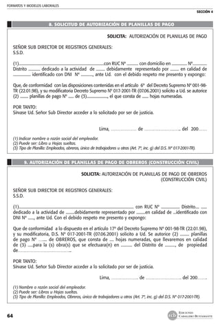 FORMATOS Y MODELOS LABORALES
SECCIÓN 4
EDICIONES
CABALLERO BUSTAMANTE64
8. solicitud de autorización de planillas de pago
SOLICITA: AUTORIZACIÓN DE PLANILLAS DE PAGO
SEÑOR SUB DIRECTOR DE REGISTROS GENERALES:
S.S.D.
(1).........................................................................................con RUC Nº ............ con domicilio en ................ Nº...............
Distrito ............ dedicado a la actividad de ......... debidamente representado por ......... en calidad de
.................. identificado con DNI Nº ............, ante Ud. con el debido respeto me presento y expongo:
Que, de conformidad con las disposiciones contenidas en el artículo 6º del Decreto Supremo Nº 001-98-
TR (22.01.98), y su modificatoria Decreto Supremo Nº 017-2001-TR (07.06.2001) solicito a Ud. se autorice
(2) ......... planillas de pago Nº ...... de (3)......................., el que consta de ....... hojas numeradas.
POR TANTO:
Sírvase Ud. Señor Sub Director acceder a lo solicitado por ser de justicia.
Lima, ……………… de …………………….. del 200……
(1)	Indicar nombre o razón social del empleador.
(2)	Puede ser: Libro u Hojas sueltas.
(3)	Tipo de Planilla: Empleados, obreros, única de trabajadores u otras (Art. 7º, inc. g) del D.S. Nº 017-2001-TR).
9. Autorización de planillas de pago de obreros (construcción civil)
SOLICITA: AUTORIZACIÓN DE PLANILLAS DE PAGO DE OBREROS
	 (CONSTRUCCIÓN CIVIL)
SEÑOR SUB DIRECTOR DE REGISTROS GENERALES:
S.S.D.
(1)..................................................................................................................... con RUC Nº ................... Distrito.... ......
dedicado a la actividad de .........debidamente representado por .........en calidad de ...identificado con
DNI Nº ......, ante Ud. Con el debido respeto me presento y expongo:
Que de conformidad a lo dispuesto en el artículo 17º del Decreto Supremo Nº 001-98-TR (22.01.98),
y su modificatoria, D.S. Nº 017-2001-TR (07.06.2001) solicito a Ud. Se autorice (2) ......... planillas
de pago Nº ….... de OBREROS, que consta de .... hojas numeradas, que llevaremos en calidad
de (3) .....para la (s) obra(s) que se efectuara(n) en ........... del Distrito de .........., de propiedad
de………………………………..
POR TANTO:
Sírvase Ud. Señor Sub Director acceder a lo solicitado por ser de justicia.
Lima, ………………. de ……………………. del 200…….
(1)	Nombre o razón social del empleador.
(2)	Puede ser: Libros u Hojas sueltas.
(3)	Tipo de Planilla: Empleados, Obreros, única de trabajadores u otros (Art. 7º, inc. g) del D.S. Nº 017-2001-TR).
 
