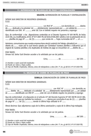 FORMATOS Y MODELOS LABORALES
SECCIÓN 4
EDICIONES
CABALLERO BUSTAMANTE66
11. Autorización de planillas de pago y centralización
SOLICITA: AUTORIZACIÓN DE PLANILLAS Y CENTRALIZACIÓN
SEÑOR SUB DIRECTOR DE REGISTROS GENERALES:
S.S.D.
(1)......................................................................................... con RUC Nº ..................., con domicilio en ............. distrito
de............ dedicado a la actividad de: .........debidamente representado por .........en calidad de .....................
identificado con DNI Nº ............., ante Ud. Con el debido respeto me presento y expongo:
Que, de conformidad a las disposiciones contenidas en el Decreto Supremo Nº 001-98-TR, de fecha
22.01.98, y su modificatoria, el D.S. Nº 017-2001-TR, de fecha 07.06.2001 solicito a Ud. la autorización de (2)
......... planillas de pago Nº ......... de (3)..................., que consta de ...... hojas numeradas del N° ...... al ........
Asimismo, comunicamos que nuestra empresa tiene otro(s) centro(s) de Trabajo, ubicado(s) en .....................,
distrito de.......... , razón por la cual hemos optado por Centralizar nuestras planillas e indicamos que el
original de nuestras planillas y los duplicados de boletas de pago se encuentran en ........distrito de........
POR TANTO:
Sírvase Ud. Señor Sub Director acceder a lo solicitado por ser de justicia.
Lima, …………….. de …….………………. del 200…..
(1)	Nombre o razón social del empleador.
(2)	Puede ser: Libros u Hojas sueltas.
(3)	Tipo de Planilla: Empleados, Obreros, única de trabajadores u otros (Art. 7º, inc. g) del D.S. Nº 017-2001-TR).
12. solicitud de cierre de planillas de pago
SUMILLA: COMUNICACIÓN DE CIERRE DE PLANILLAS DE PAGO
SEÑOR SUB DIRECTOR DE REGISTROS GENERALES:
S.S.D.
(1)..................................................................................................................... con RUC Nº ..................., con domicilio en
............. distrito de............ dedicado a la actividad de ...........debidamente representado por .........en calidad
de .....................identificado con DNI Nº ............., ante Ud. con el debido respeto me presento y expongo:
Que de conformidad a lo dispuesto en el artículo 23º del Decreto Supremo Nº 001-98-TR (22.01.98),
comunico a Ud. que por (señalar los motivos) ............. damos por concluida el uso de (2) ......... planillas
de pago Nº ......... de (3)..................., siendo la última hoja utilizada la Nº ........
Otrosí decimos: Que adjuntamos copia de la última autorización y copia de la última hoja trabajada.
POR TANTO:
Sírvase Ud. Señor Sub Director acceder a lo solicitado por ser de justicia.
Lima, …………… de ……………. del 200…..
(1)	Nombre o razón social del empleador.
(2)	Puede ser: Libros u Hojas sueltas.
(3)	Tipo de Planilla: Empleados, Obreros, única de trabajadores u otros (Art. 7º, inc. g) del D.S. Nº 017-2001-TR).
 