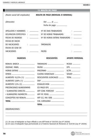 FORMATOS Y MODELOS LABORALES
SECCIÓN 4
EDICIONES
CABALLERO BUSTAMANTE70
17. boleta de pago
	
(Razón social del empleador)	 BOLETA DE PAGO (MENSUAL O SEMANAL)
(Dirección)	 Del .......... al ..........
	 Fecha de pago: .........................
APELLIDOS Y NOMBRES	 :	 .....................	Nº DE DIAS TRABAJADOS	 :	 ...................
OCUPACION ESPECIFICA	 :	 .....................	Nº DE HORAS TRABAJADAS	 :	 ...................
FECHA DE INGRESO	 :	 .....................	Nº DE HORAS EXTRAS TRABAJADAS	 :	 ...................
FECHA DE INICIO
DE VACACIONES	 :	 .....................	 TARDANZAS	 :	 ...................
FECHA DE CESE DE
VACACIONES	 :	 .....................	 FALTAS	 :	 ...................
	 INGRESOS	 DESCUENTOS	 APORTE PATRONAL
REMUN. BASICA .....................................	 TARDANZAS ........................................	RCSSS ...................	
ASIGNAC. FAMIL. ....................................	 FALTAS ..................................................	 EPS ........................
HORAS EXTRAS .......................................	PRESTAMO ..........................................	 SCTR ......................
OTROS ........................................................	CUOTAS SINDICALES .......................	 SENATI ..................
AUMENTO 10,23% (1) .......................	 DESCUENTOS JUDICIALES .............	 TOTAL ....................
AUMENTO 3,00% (1) ...........................	 SNP .......................................................	
AUMENTO 3,3% (2) ..............................	 ESSALUD-VIDA .................................
PRESTACIONES ALIMENTARIAS 		CO PAGO EPS ..................................
• SUMINISTRO DIRECTO.......................	AFP COM. PORCENT. .....................
• SUMINISTRO INDIRECTO...................	AFP F.P. PENS. ...................................
CONCEPTOS NO REMUN......................	AFP S.G. INV. SOB. ...........................	
TOTAL .........................................................	 5TA. CATEGORIA ................................
		 TOTAL ...................................................
OBSERVACIONES:
__________________________________________________________________________________________
__________________________________________________________________________________________
	
(1)	 En caso el trabajador se haya afiliado a una AFP hasta el 18.07.95 (Ley Nº 26504).
(2) En caso el trabajador haya permanecido en el Sistema Nacional de Pensiones al 18.07.95 (Ley Nº 26504).
 
