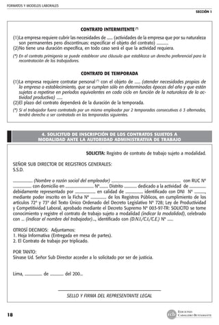 FORMATOS Y MODELOS LABORALES
SECCIÓN 1
EDICIONES
CABALLERO BUSTAMANTE18
CONTRATO INTERMITENTE (*)
(1)	La empresa requiere cubrir las necesidades de ...... (actividades de la empresa que por su naturaleza
son permanentes pero discontínuas: especificar el objeto del contrato) ............
(2)	No tiene una duración específica, en todo caso será el que la actividad requiera.
(*)	En el contrato primigenio se puede establecer una cláusula que establezca un derecho preferencial para la
recontratación de los trabajadores.
CONTRATO DE TEMPORADA
(1)	La empresa requiere contratar personal (*)
con el objeto de ...... (atender necesidades propias de
la empresa o establecimiento, que se cumplen sólo en determinadas épocas del año y que están
sujetas a repetirse en períodos equivalentes en cada ciclo en función de la naturaleza de la ac-
tividad productiva) ......
(2)	El plazo del contrato dependerá de la duración de la temporada.
(*)	Si el trabajador fuera contratado por un mismo empleador por 2 temporadas consecutivas ó 3 alternadas,
tendrá derecho a ser contratado en las temporadas siguientes.
4. SOLICITUD DE INSCRIPCIÓN DE LOS CONTRATOS SUJETOS A
MODALIDAD ANTE LA AUTORIDAD ADMINISTRATIVA DE TRABAJO
SOLICITA: Registro de contrato de trabajo sujeto a modalidad.
SEÑOR SUB DIRECTOR DE REGISTROS GENERALES:
S.S.D.
.................... (Nombre o razón social del empleador) ....................................................................... con RUC Nº
................... con domicilio en ............................. Nº......... Distrito ............. dedicado a la actividad de .................
debidamente representado por ..................... en calidad de .................. identificado con DNI Nº ...........,
mediante poder inscrito en la Ficha Nº ................ de los Registros Públicos, en cumplimiento de los
artículos 72º y 73º del Texto Único Ordenado del Decreto Legislativo Nº 728; Ley de Productividad
y Competitividad Laboral, aprobado mediante el Decreto Supremo Nº 003-97-TR: SOLICITO se tome
conocimiento y registre el contrato de trabajo sujeto a modalidad (indicar la modalidad), celebrado
con ... (indicar el nombre del trabajador)..., identificado con (D.N.I./C.I./C.E.) Nº ......
OTROSÍ DECIMOS: Adjuntamos:
1. Hoja Informativa (Entregada en mesa de partes).
2. El Contrato de trabajo por triplicado.
POR TANTO:
Sírvase Ud. Señor Sub Director acceder a lo solicitado por ser de justicia.
Lima, .................. de .............. del 200...
-------------------------------––––––––––––––––––––––––--------------
SELLO Y FIRMA DEL REPRESENTANTE LEGAL
 