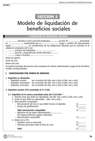 MODELO DE LIQUIDACIÓN DE BENEFICIOS SOCIALES
SECCIÓN 5
75
EDICIONES
CABALLERO BUSTAMANTE
1. LIQUIDACIÓN DE BENEFICIOS SOCIALES
.............................(Nombre o razón social del empleador).................., con RUC Nº.........................., domiciliada
en ................................., representada por su ...................................... (cargo y nombre del representante
legal)......................................., en cumplimiento de las obligaciones laborales que ha asumido en la
calidad de empleador del Sr (a):
–	 ................(nombre del trabajador) .............................................
–	 ................(sección o departamento donde laboraba)..................
–	 ............... (cargo o función)........................................................
Fecha de ingreso:	
Fecha de cese:	
Motivo del cese:	
Se expide el presente documento como constancia de cálculo, determinación y pago de los beneficios
sociales correspondientes.
I.	 COMPENSACIÓN POR TIEMPO DE SERVICIOS
	
1.	 Depósitos ya efectuados
–	 Depósitos anuales: 	 por el período del (día, mes y año) al (día, mes y año)
–	 Depósitos semestrales:	 por el período del (día, mes y año) al (día, mes y año)
–	 Depósitos mensuales:	 por el período del (día, mes y año) al (día, mes y año)
2.	 Depósitos anuales (CTS acumulada al 31.12.90)
2.1.	Depósitos de la reserva acumulada antes del 13.03.2001 (1)
a.	 Período anual que debió ser depositado: del (día, mes y año) al (día, mes y año)
b.	 Fecha en que debió ser depositado: ...(día, mes y año)....
c.	 Remuneración computable
–	 Remuneración del mes en que debió hacerse el depósito:	 S/. ................
–	 Dozavo de gratificaciones 	 S/. ................
		 ––––––––
	 Total remuneración computable:	 S/. ................
–	 Aplicación de los topes indemnizatorios ..........................
	 (En Ingresos Mínimos Legales Indexados)
–	 Remuneración computable: 	 S/..................
d.	 Monto de la CTS:
–	 Depósito anual no efectuado	 S/..................
–	 Intereses generados hasta la fecha de cese: 	 S/..................
		 ––––––––
		 Total:	 S/..................
SECCION 5
Modelo de liquidación de
beneficios sociales
 