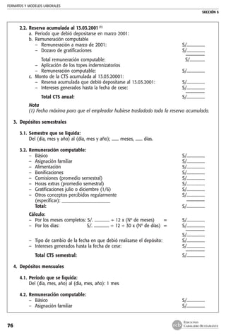 FORMATOS Y MODELOS LABORALES
SECCIÓN 5
EDICIONES
CABALLERO BUSTAMANTE76
2.2.	Reserva acumulada al 13.03.2001 (1)
a.	 Período que debió depositarse en marzo 2001: 	
b. 	Remuneración computable
–	 Remuneración a marzo de 2001:	 S/..................
–	 Dozavo de gratificaciones 	 S/..................
		 ––––––––
	 Total remuneración computable:	 S/...............
–	 Aplicación de los topes indemnizatorios
–	 Remuneración computable: 	 S/..................
c. 	Monto de la CTS acumulada al 13.03.20001:
–	 Reserva acumulada que debió depositarse al 13.03.2001: 	 S/..................
–	 Intereses generados hasta la fecha de cese: 	 S/..................
		 ––––––––
	 Total CTS anual:	 S/..................
Nota
(1) Fecha máxima para que el empleador hubiese trasladado toda la reserva acumulada.
3.	 Depósitos semestrales
3.1.	Semestre que se liquida:
	 Del (día, mes y año) al (día, mes y año); ....... meses, ....... días.
		
3.2.	Remuneración computable:
–	 Básico	 S/..................
–	 Asignación familiar	 S/..................
–	 Alimentación	 S/..................
–	 Bonificaciones	 S/..................
–	 Comisiones (promedio semestral)	 S/..................
–	 Horas extras (promedio semestral)	 S/..................
–	 Gratificaciones julio o diciembre (1/6)	 S/..................
–	 Otros conceptos percibidos regularmente	 S/..................
	 (especificar): ______________________	 ––––––––
	 Total:	 S/..................
	 Cálculo:
–	 Por los meses completos: S/. ............... ÷ 12 x (Nº de meses) 	 =	 S/..................
–	 Por los días:	 S/. ............... 	÷ 12 ÷ 30 x (Nº de días)	 =	 S/..................
		 ––––––––
					 S/..................
–	 Tipo de cambio de la fecha en que debió realizarse el depósito: 		 S/..................
–	 Intereses generados hasta la fecha de cese: 		 S/..................
		 ––––––––
	 Total CTS semestral:				 S/..................
4.	 Depósitos mensuales
		
4.1.	Período que se liquida:
	 Del (día, mes, año) al (día, mes, año): 1 mes
		
4.2.	Remuneración computable:
–	 Básico 	 S/..................
–	 Asignación familiar 	 S/..................
 