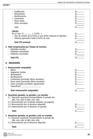 MODELO DE LIQUIDACIÓN DE BENEFICIOS SOCIALES
SECCIÓN 5
77
EDICIONES
CABALLERO BUSTAMANTE
–	 Gratificación 	 S/..................
–	 Alimentación	 S/..................
–	 Bonificaciones	 S/..................
–	 Comisiones 	 S/..................
–	 Horas extras 	 S/..................
–	 Otros conceptos 	 S/..................
		 ––––––––
	 Total:	 S/..................
	 Cálculo:
	 Por el mes: S/. ................. x 8,33% = 	 S/..................
–	 Tipo de cambio de la fecha en que debió realizarse el depósito:	 S/..................
–	 Intereses generados hasta la fecha de cese: 	 S/..................
		 ––––––––
	 Total CTS mensual:	 S/..................
5.	 Total Compensación por Tiempo de Servicios
–	 Depósitos anuales: 	 S/..................
–	 Depósitos semestrales	 S/..................
–	 Depósitos mensuales:	 S/..................
		 ––––––––
	 Total CTS:	 S/..................
II.	 VACACIONES
	
1.	 Remuneración computable
–	 Básico	 S/..................
–	 Asignación familiar	 S/..................
–	 Alimentación	 S/..................
–	 Bonificaciones	 S/..................
–	 Comisiones (promedio último semestre)	 S/..................
–	 Horas extras (promedio último semestre)	 S/..................
–	 Otros conceptos percibidos regularmente	 S/..................
	 (especificar): _____________________
		 ––––––––
	 Total remuneración computable:	 S/..................
2.	 Vacaciones ganadas, no gozadas y ya vencidas
2.1.	 Descanso vacacional correspondiente al período del
	 (día, mes, año) al (día, mes, año)
2.2. Remuneración por el trabajo realizado: (ya pagada)
2.3. Remuneración por el descanso adquirido:	 S/..................
2.4. Indemnización por el descanso no gozado:	 S/..................
		 ––––––––
	 Total:	 S/..................
3. 	Vacaciones ganadas, no gozadas y aún no vencidas
3.1. Descanso vacacional correspondiente al período del
	 (día, mes, año) al (día, mes, año)
3.2. Remuneración por el descanso adquirido:	 S/..................
		 ––––––––
	 Total:	 S/..................
 