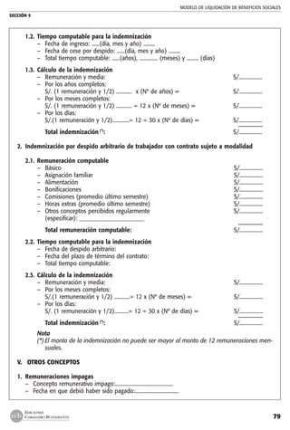 MODELO DE LIQUIDACIÓN DE BENEFICIOS SOCIALES
SECCIÓN 5
79
EDICIONES
CABALLERO BUSTAMANTE
1.2.	Tiempo computable para la indemnización
–	 Fecha de ingreso: ......(día, mes y año) .........	
–	 Fecha de cese por despido: ......(día, mes y año) .........	
–	 Total tiempo computable: ......(años), .............. (meses) y ......... (días)	
1.3.	Cálculo de la indemnización
–	 Remuneración y media: 	 S/..................
–	 Por los años completos:
	 S/. (1 remuneración y 1/2) ............ x (Nº de años) =	 S/..................
–	 Por los meses completos:
	 S/. (1 remuneración y 1/2) ............ ÷ 12 x (Nº de meses) =	 S/..................
–	 Por los días:
	 S/.(1 remuneración y 1/2).............÷ 12 ÷ 30 x (Nº de días) =	 S/..................
		 ––––––––
	 Total indemnización (*)
:	 S/..................
	
2.	 Indemnización por despido arbitrario de trabajador con contrato sujeto a modalidad
		
2.1.	Remuneración computable
–	 Básico	 S/..................
–	 Asignación familiar	 S/..................
–	 Alimentación	 S/..................
–	 Bonificaciones	 S/..................
–	 Comisiones (promedio último semestre)	 S/..................
–	 Horas extras (promedio último semestre)	 S/..................
–	 Otros conceptos percibidos regularmente	 S/..................
	 (especificar): _______________________	
		 ––––––––
	 Total remuneración computable:	 S/..................
2.2.	Tiempo computable para la indemnización
–	 Fecha de despido arbitrario:	
–	 Fecha del plazo de término del contrato:	
–	 Total tiempo computable:	
2.3.	Cálculo de la indemnización
–	 Remuneración y media: 	 S/..................
–	 Por los meses completos:
	 S/.(1 remuneración y 1/2) ............÷ 12 x (Nº de meses) = 	 S/..................
–	 Por los días:
	 S/. (1 remuneración y 1/2)...........÷ 12 ÷ 30 x (Nº de días) =	 S/..................
		 ––––––––
	 Total indemnización (*)
:	 S/..................
Nota
(*)	El monto de la indemnización no puede ser mayor al monto de 12 remuneraciones men-
suales.
V.	 OTROS CONCEPTOS
	
1.	 Remuneraciones impagas
–	 Concepto remunerativo impago:.............................................
–	 Fecha en que debió haber sido pagado:..................................
 