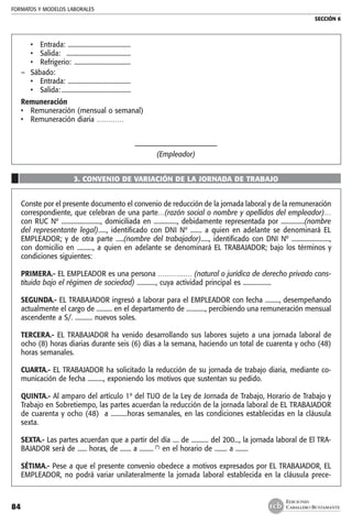 FORMATOS Y MODELOS LABORALES
SECCIÓN 6
EDICIONES
CABALLERO BUSTAMANTE84
•	 Entrada: .........................................
•	 Salida:  ..........................................
•	 Refrigerio: .....................................
–	 Sábado:	
•	 Entrada: .........................................
•	 Salida:.............................................
Remuneración	
•	 Remuneración (mensual o semanal)	
•	 Remuneración diaria …………	
–––––––––––––––––––––––
(Empleador)
3. CONVENIO DE VARIACIÓN DE LA JORNADA DE TRABAJO
Conste por el presente documento el convenio de reducción de la jornada laboral y de la remuneración
correspondiente, que celebran de una parte…(razón social o nombre y apellidos del empleador)…
con RUC Nº ........................., domiciliada en ..............., debidamente representada por ...............(nombre
del representante legal)....., identificado con DNI Nº ....... a quien en adelante se denominará EL
EMPLEADOR; y de otra parte .....(nombre del trabajador)....., identificado con DNI Nº ........................,
con domicilio en .........., a quien en adelante se denominará EL TRABAJADOR; bajo los términos y
condiciones siguientes:
PRIMERA.- EL EMPLEADOR es una persona …………… (natural o jurídica de derecho privado cons-
tituida bajo el régimen de sociedad) ............, cuya actividad principal es ..................
SEGUNDA.- EL TRABAJADOR ingresó a laborar para el EMPLEADOR con fecha ........., desempeñando
actualmente el cargo de .......... en el departamento de ............, percibiendo una remuneración mensual
ascendente a S/. ........... nuevos soles.
TERCERA.- EL TRABAJADOR ha venido desarrollando sus labores sujeto a una jornada laboral de
ocho (8) horas diarias durante seis (6) días a la semana, haciendo un total de cuarenta y ocho (48)
horas semanales.
CUARTA.- EL TRABAJADOR ha solicitado la reducción de su jornada de trabajo diaria, mediante co-
municación de fecha .........., exponiendo los motivos que sustentan su pedido.
QUINTA.- Al amparo del artículo 1º del TUO de la Ley de Jornada de Trabajo, Horario de Trabajo y
Trabajo en Sobretiempo, las partes acuerdan la reducción de la jornada laboral de EL TRABAJADOR
de cuarenta y ocho (48)  a ..........horas semanales, en las condiciones establecidas en la cláusula
sexta.
SEXTA.- Las partes acuerdan que a partir del día .... de ........... del 200..., la jornada laboral de El TRA-
BAJADOR será de ...... horas, de ....... a ......... (*)
en el horario de ........ a ........
SÉTIMA.- Pese a que el presente convenio obedece a motivos expresados por EL TRABAJADOR, EL
EMPLEADOR, no podrá variar unilateralmente la jornada laboral establecida en la cláusula prece-
 