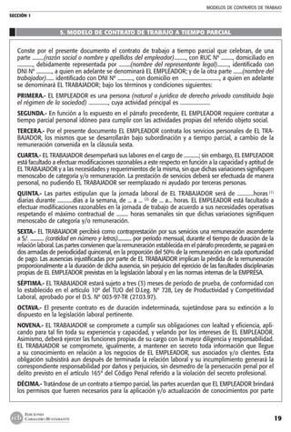 MODELOS DE CONTRATOS DE TRABAJO
SECCIÓN 1
19
EDICIONES
CABALLERO BUSTAMANTE
5. MODELO DE CONTRATO DE TRABAJO A TIEMPO PARCIAL
Conste por el presente documento el contrato de trabajo a tiempo parcial que celebran, de una
parte .........(razón social o nombre y apellidos del empleador)........., con RUC Nº ........., domiciliado en
............, debidamente representada por .........(nombre del representante legal)........., identificado con
DNI Nº ............, a quien en adelante se denominará EL EMPLEADOR; y de la otra parte .......(nombre del
trabajador)...... identificado con DNI Nº ............, con domicilio en ............................., a quien en adelante
se denominará EL TRABAJADOR; bajo los términos y condiciones siguientes:
PRIMERA.- EL EMPLEADOR es una persona (natural o jurídica de derecho privado constituida bajo
el régimen de la sociedad) ..............., cuya actividad principal es .......................
SEGUNDA.- En función a lo expuesto en el párrafo precedente, EL EMPLEADOR requiere contratar a
tiempo parcial personal idóneo para cumplir con las actividades propias del referido objeto social.
TERCERA.- Por el presente documento EL EMPLEADOR contrata los servicios personales de EL TRA-
BAJADOR, los mismos que se desarrollarán bajo subordinación y a tiempo parcial, a cambio de la
remuneración convenida en la cláusula sexta.
CUARTA.- EL TRABAJADOR desempeñará sus labores en el cargo de ............; sin embargo, EL EMPLEADOR
está facultado a efectuar modificaciones razonables a este respecto en función a la capacidad y aptitud de
EL TRABAJADOR y a las necesidades y requerimientos de la misma, sin que dichas variaciones signifiquen
menoscabo de categoría y/o remuneración. La prestación de servicios deberá ser efectuada de manera
personal, no pudiendo EL TRABAJADOR ser reemplazado ni ayudado por terceras personas.
QUINTA.- Las partes estipulan que la jornada laboral de EL TRABAJADOR será de ............horas (1)
diarias durante ............días a la semana, de ... a ... (2)
de ... a... horas. EL EMPLEADOR está facultado a
efectuar modificaciones razonables en la jornada de trabajo de acuerdo a sus necesidades operativas
respetando el máximo contractual de ......... horas semanales sin que dichas variaciones signifiquen
menoscabo de categoría y/o remuneración.
SEXTA.- EL TRABAJADOR percibirá como contraprestación por sus servicios una remuneración ascendente
a S/. ............ (cantidad en número y letras)............ por período mensual, durante el tiempo de duración de la
relación laboral. Las partes convienen que la remuneración establecida en el párrafo precedente, se pagará en
dos armadas de periodicidad quincenal, en la proporción del 50% de la remuneración en cada oportunidad
de pago. Las ausencias injustificadas por parte de EL TRABAJADOR implican la pérdida de la remuneración
proporcionalmente a la duración de dicha ausencia, sin perjuicio del ejercicio de las facultades disciplinarias
propias de EL EMPLEADOR previstas en la legislación laboral y en las normas internas de la EMPRESA.
SÉPTIMA.- EL TRABAJADOR estará sujeto a tres (3) meses de período de prueba, de conformidad con
lo establecido en el artículo 10º del TUO del D.Leg. Nº 728, Ley de Productividad y Competitividad
Laboral, aprobado por el D.S. Nº 003-97-TR (27.03.97).
OCTAVA.- El presente contrato es de duración indeterminada, sujetándose para su extinción a lo
dispuesto en la legislación laboral pertinente.
NOVENA.- EL TRABAJADOR se compromete a cumplir sus obligaciones con lealtad y eficiencia, apli-
cando para tal fin toda su experiencia y capacidad, y velando por los intereses de EL EMPLEADOR.
Asimismo, deberá ejercer las funciones propias de su cargo con la mayor diligencia y responsabilidad.
EL TRABAJADOR se compromete, igualmente, a mantener en secreto toda información que llegue
a su conocimiento en relación a los negocios de EL EMPLEADOR, sus asociados y/o clientes. Esta
obligación subsistirá aun después de terminada la relación laboral y su incumplimiento generará la
correspondiente responsabilidad por daños y perjuicios, sin desmedro de la persecución penal por el
delito previsto en el artículo 165º del Código Penal referido a la violación del secreto profesional.
DÉCIMA.- Tratándose de un contrato a tiempo parcial, las partes acuerdan que EL EMPLEADOR brindará
los permisos que fueren necesarios para la aplicación y/o actualización de conocimientos por parte
 