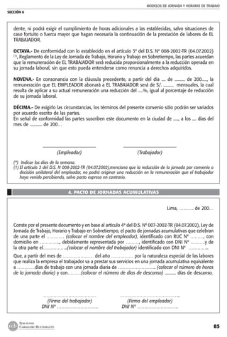 MODELOS DE JORNADA Y HORARIO DE TRABAJO
SECCIÓN 6
85
EDICIONES
CABALLERO BUSTAMANTE
dente, ni podrá exigir el cumplimiento de horas adicionales a las establecidas, salvo situaciones de
caso fortuito o fuerza mayor que hagan necesaria la continuación de la prestación de labores de EL
TRABAJADOR.
OCTAVA.- De conformidad con lo establecido en el artículo 3º del D.S. Nº 008-2002-TR (04.07.2002)
(1)
, Reglamento de la Ley de Jornada de Trabajo, Horario y Trabajo en Sobretiempo, las partes acuerdan
que la remuneración de EL TRABAJADOR será reducida proporcionalmente a la reducción operada en
su jornada laboral, sin que esto pueda entenderse como renuncia a derechos adquiridos.
NOVENA.- En consonancia con la cláusula precedente, a partir del día .... de .......... de 200....., la
remuneración que EL EMPLEADOR abonará a EL TRABAJADOR será de S/. .......... mensuales, la cual
resulta de aplicar a su actual remuneración una reducción del .....%, igual al porcentaje de reducción
de su jornada laboral.
DÉCIMA.- De exigirlo las circunstancias, los términos del presente convenio sólo podrán ser variados
por acuerdo escrito de las partes.
En señal de conformidad las partes suscriben este documento en la ciudad de ....., a los .... días del
mes de ............ de 200…
	 –––––––––––––––––––––––	 –––––––––––––––––––––––
	 (Empleador)	 (Trabajador)
(*) Indicar los días de la semana.
(1)	El artículo 3 del D.S. N 008-2002-TR (04.07.2002),menciona que la reducción de la jornada por convenio o
decisión unilateral del empleador, no podrá originar una reducción en la remuneración que el trabajador
haya venido percibiendo, salvo pacto expreso en contrario.
4. PACTO DE JORNADAS ACUMULATIVAS
Lima, ………. de 200…
Conste por el presente documento y en base al artículo 4º del D.S. Nº 007-2002-TR (04.07.2002), Ley de
Jornada de Trabajo, Horario y Trabajo en Sobretiempo, el pacto de jornadas acumulativas que celebran
de una parte el ………… (colocar el nombre del empleador), identificado con RUC Nº ………, con
domicilio en ………….., debidamente representada por ………, identificado con DNI Nº ……….y de
la otra parte el……………..(colocar el nombre del trabajador) identificado con DNI Nº …………..
Que, a partir del mes de ………………… del año …………… por la naturaleza especial de las labores
que realiza la empresa el trabajador va a prestar sus servicios en una jornada acumulativa equivalente
a …………días de trabajo con una jornada diaria de …………………….. (colocar el número de horas
de la jornada diaria) y con………(colocar el número de días de descanso) ........... días de descanso.
	 ………………………………	 …………………………………..
	 (Firma del trabajador)	 (Firma del empleador)
	 DNI Nº ……………………….	 DNI Nº ……………………….
 