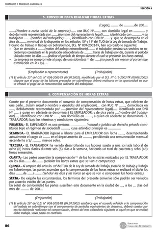 FORMATOS Y MODELOS LABORALES
SECCIÓN 6
EDICIONES
CABALLERO BUSTAMANTE86
5. CONVENIO PARA REALIZAR HORAS EXTRAS
(Lugar), .......... de ...............de 200.....
.........(Nombre o razón social de la empresa)........ con RUC Nº........., con domicilio legal en ................. y
debidamente representada por ..........(nombre del representante legal).......... identificado con ............., y su
trabajador ..........(nombre del trabajador).........., identificado con DNI Nº......... y que se desempeña en el
área de.........., en virtud de lo dispuesto en los artículos 10º y 11º del TUO de la Ley de Jornada de Trabajo,
Horario de Trabajo y Trabajo en Sobretiempo, D.S. Nº 007-2002-TR, han acordado lo siguiente:
–	 Que en atención a ...........(motivo del trabajo extraordinario)............ el trabajador prestará sus servicios en so-
bretiempo consistente en la prestación extraordinaria de .............. horas de trabajo por día, durante el período
ubicado entre los días ..........(indicar el período de tiempo durante el cual se prestarán las horas extras).
–	 La empresa se compromete al pago de una sobretasa(1)
del .......(no puede ser menor al porcentaje
establecido en la Ley)......
	 ––––––––––––––––––––––––––––	 ––––––––––––––––––––––––––––
	 (Empleador o representante) 	 (Trabajador)
(1) El artículo 25° del D.S. N° 008-2002-TR (04.07.2002), modificado por el D.S. N° 012-2002-TR (09.08.2002)
dispone que el pago de las labores prestadas en sobretiempo deberá realizarse en la oportunidad en que
se efectúe el pago de la remuneración ordinaria del trabajador.
6. COMPENSACIÓN DE HORAS EXTRAS
Conste por el presente documento el convenio de compensación de horas extras, que celebran de
una parte…(razón social o nombre y apellidos del empleador)… con RUC Nº ........., domiciliada en
......., debidamente representada por .......(nombre del representante legal)....., identificado con DNI
Nº ....... a quien en adelante se denominará EL EMPLEADOR; y de otra parte .....(nombre del trabaja-
dor)....., identificado con DNI Nº ......., con domicilio en .........., a quien en adelante se denominará EL
TRABAJADOR; bajo los términos y condiciones siguientes:
PRIMERA.- EL EMPLEADOR es una persona …………… (natural o jurídica de derecho privado cons-
tituida bajo el régimen de sociedad) ............, cuya actividad principal es ..................
SEGUNDA.- EL TRABAJADOR ingresó a laborar para el EMPLEADOR con fecha ........., desempeñando
actualmente el cargo de .......... en el departamento de ............, percibiendo una remuneración mensual
ascendente a S/. ........... nuevos soles.
TERCERA.- EL TRABAJADOR ha venido desarrollando sus labores sujeto a una jornada laboral de
ocho (8) horas diarias durante seis (6) días a la semana, haciendo un total de cuarenta y ocho (48)
horas semanales.
CUARTA.- Las partes acuerdan la compensación (1)
de las horas extras realizadas por EL TRABAJADOR
en los días.......... de.......... (señalar las horas extras que se van a compensar).
QUINTA.- Al amparo del artículo 10° del TUO de la Ley de Jornada de Trabajo, Horario de Trabajo y Trabajo
en Sobretiempo, las partes acuerdan que la compensación de las horas extras se realizará el día/o los
días ...........de ........a ......... (señalar los días y las horas en que se van a compensar las horas extras).
SEXTA.- De exigirlo las circunstancias, los términos del presente convenio sólo podrán ser variados
por acuerdo escrito de las partes.
En señal de conformidad las partes suscriben este documento en la ciudad de ....., a los .... días del
mes de ............ de 200…
	 ––––––––––––––––––––––– 	 –––––––––––––––––––––––
	 (Empleador)	 (Trabajador)
(1) El artículo 26° del D.S. N° 008-2002-TR (04.07.2002) establece que el acuerdo referido a la compensación
del trabajo en sobretiempo con el otorgamiento de períodos equivalentes de descanso, deberá constar por
escrito debiendo realizarse tal compensación, dentro del mes calendario siguiente a aquel en que se realizó
dicho trabajo, salvo pacto en contrario.
 