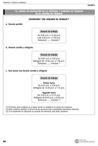 FORMATOS Y MODELOS LABORALES
SECCIÓN 6
EDICIONES
CABALLERO BUSTAMANTE88
10. CARTEL DE EXHIBICIÓN DE LA JORNADA Y HORARIO DE TRABAJO
EN EL CENTRO DE TRABAJO
Exhibición (1)
del horario de trabajo (2)
a.	 Horario partido
Horario de trabajo
De 8:30 a.m. a 12:30 p.m.
y de 3:30 p.m. a 7:30 p.m.
Tolerancia: ....... minutos (3)
b. 	Horario corrido y refrigerio
Horario de trabajo
De 8:45 a.m. a 5:30 p.m.
Refrigerio de 12:45 p.m. a 1:30 p.m.
Tolerancia: ....... minutos (3)
c.	 Dos turnos con horario corrido y refrigerio
Horario de trabajo
Primer turno
De 6:45 a.m. a 3:30 p.m.
Refrigerio de 12:30 p.m. a 1:15 p.m.
Segundo turno
De 3:30 p.m. a 12:15 p.m.
Refrigerio de 8:45 p.m. a 9:30 p.m.
Tolerancia: ....... minutos (3)
(1) El horario debe exhibirse en el lugar donde se establezca el control de asistencia.
(2)	Debe exhibirse también el horario de las personas bajo modalidades formativas laborales.
(3) Si el empleador ha dispuesto un período de tolerancia, éste debe señalarse.
 