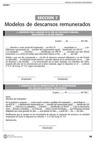 MODELOS DE DESCANSOS REMUNERADOS
SECCIÓN 7
89
EDICIONES
CABALLERO BUSTAMANTE
1. CONVENIO PARA LABORAR EN EL DÍA DE DESCANSO SEMANAL
OBLIGATORIO O UN DÍA FERIADO
(Lugar), ….. de ……………….. del 200…
......... (Nombre o razón social del empleador)… con RUC Nº ………… domiciliada en ………… y de-
bidamente representada por …(nombre del representante legal)… identificado con DNI Nº …….…,
y su trabajador ………(nombre)…………, identificado con DNI Nº ……., acuerdan que éste deberá
presentarse a su centro de trabajo para desarrollar labores el día ….. de …… del 200…
Debido a que ese día corresponde a …(su día de descanso semanal obligatorio o un día feriado
no laborable)…, el trabajador tendrá derecho a percibir además de la remuneración por el ……(día
de descanso o día feriado)……y la remuneración por la labor realizada, una sobretasa del 100%,
respecto del valor de la remuneración por la labor realizada, según lo dispuesto en el ……(artículo
3º ó 9º del D.Leg. Nº 713, según corresponda)……
	
	 ––––––––––––––––––	 ––––––––––––––––––
	 (Empleador)	 (Trabajador)
2. COMUNICACIÓN DE MODIFICACIÓN DE LA OPORTUNIDAD
DEL DESCANSO SEMANAL OBLIGATORIO
(Lugar), .......... de .............................. del 200.....
Señor
(Nombre del trabajador)
Por la presente, la empresa ......... (razón social o nombre y apellidos del empleador) ....., domiciliada en .........,
con RUC Nº ....... y debidamente representada por ...... (nombre del representante legal) ......... identificado con
DNI Nº ......... comunica a su trabajador, ....... (nombre) ........, identificado con DNI Nº ........ y que se desempeña
como ..... (función o actividad) ....... en el área de …... (área o sección de trabajo) ......, que el descanso semanal
obligatorio que venía gozando los días ......., será gozado los días......, a partir del ...... de......... del 200....
Modificación que se ampara en las necesidades de adecuar la prestación de servicios a la actividad
empresarial tal como lo disponen los artículos 1º y 2º del D.Leg. Nº 713.
Atentamente,
––––––––––––––––––
(Empleador)
SECCION 7
Modelos de descansos remunerados
 
