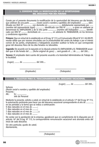 FORMATOS Y MODELOS LABORALES
SECCIÓN 7
EDICIONES
CABALLERO BUSTAMANTE90
3. CONVENIO PARA LA MODIFICACIÓN DE LA OPORTUNIDAD
DEL DESCANSO POR DÍA FERIADO
Conste por el presente documento la modificación de la oportunidad del descanso por día feriado,
que celebran de una parte ............... (razón social o nombre y apellidos del empleador) .............., iden-
tificada con RUC Nº ................ , con domicilio en ............................., debidamente representada por ........
(nombre del representante legal) ................... identificado con DNI Nº ........... , a quien en adelante se
denominará EL EMPLEADOR; y de la otra parte .................. (nombre del trabajador) ............... identifi-
cado con DNI Nº ............ domiciliado en ........................, en adelante EL TRABAJADOR, en los términos
y condiciones siguientes:
Primero: Que en virtud de lo establecido en el D.Leg. Nº 713 y el Comunicado Oficial Nº 011-94-RR.PP,
resulta válido que por razones vinculadas con la productividad del centro de trabajo o por el interés
común de las partes, empleadores y trabajadores acuerden sustituir la fecha en que corresponde
gozar del descanso físico de los días feriados no laborables.
Segundo: De acuerdo con lo expuesto en la cláusula anterior EL EMPLEADOR y EL TRABAJADOR acuer-
dan que el día feriado del ....... (fecha original de goce) .... será gozado el ..... de ......... del 200....
Tercero: El empleador dará cuenta del presente acuerdo a la Autoridad Administrativa de Trabajo de
la localidad.
(Lugar), .......... de .............................. del 200.....
	 ––––––––––––––––––––– 	 –––––––––––––––––––––
	 (Empleador)	 (Trabajador)
4. SOLICITUD PARA EL FRACCIONAMIENTO DEL DESCANSO VACACIONAL
(Lugar), ......... de ........................ del 200...
Señores
(Razón social o nombre y apellido del empleador)
Presente.-
Att.:	 Sr.: .....................
	 Jefe de Personal
Mediante la presente, solicito a usted, en virtud de lo establecido en el artículo 17º del D.Leg. Nº 713,
la autorización pertinente para hacer uso del descanso vacacional correspondiente al año de ...............,
en los períodos y la forma que se indica a continuación:
9 días naturales en el mes de ...........;
7 días naturales en el mes de ...........;
7 días naturales en el mes de ...........; y
7 días naturales en el mes de ...........
De contar con la aprobación de la empresa, agradeceré que en cumplimiento de lo dispuesto por el
artículo 16º del D.Leg. Nº 713, la correspondiente remuneración vacacional será abonada antes del
inicio de cada descanso.
Sin otro particular, quedo de usted.
Atentamente,
–––––––––––––––––––––
(Trabajador)
 