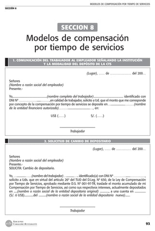 MODELOS DE COMPENSACIÓN POR TIEMPO DE SERVICIOS
SECCIÓN 8
93
EDICIONES
CABALLERO BUSTAMANTE
1. COMUNICACIÓN DEL TRABAJADOR AL EMPLEADOR SEÑALANDO LA INSTITUCIÓN
Y LA MODALIDAD DEL DEPÓSITO DE LA CTS
(Lugar), …… de ………………… del 200…
Señores
(Nombre o razón social del empleador)
Presente.-
Yo,.................................................(nombre completo del trabajador)........................................... identificado con
DNI Nº ………………......………,en calidad de trabajador, solicito a Ud. que el monto que me corresponde
por concepto de la compensación por tiempo de servicios se deposite en….....................………(nombre
de la entidad financiera autorizada)………................................…, en:
US$ (……) S/. (……)
––––––––––––––––––––––
Trabajador
2. SOLICITUD DE CAMBIO DE DEPOSITARIO
(Lugar), …… de …………… del 200…
Señores
(Nombre o razón social del empleador)
Presente.-
SOLICITA: Cambio de depositario.
Yo, …..............……(nombre del trabajador)…............….. identificado(a) con DNI Nº ………….......……………,
solicito a Uds. que en virtud del artículo 26º del TUO del D.Leg. Nº 650, de la Ley de Compensación
por Tiempo de Servicios, aprobado mediante D.S. Nº 001-97-TR, traslade el monto acumulado de mi
Compensación por Tiempo de Servicios, así como sus respectivos intereses, actualmente depositados
en .....(nombre o razón social de la entidad depositaria original) ............., a una cuenta en ................
(S/. ó US$).............del ...........(nombre o razón social de la entidad depositaria nueva).......
––––––––––––––––––––––
Trabajador
SECCION 8
Modelos de compensación
por tiempo de servicios
 