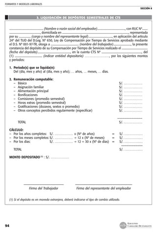 FORMATOS Y MODELOS LABORALES
SECCIÓN 8
EDICIONES
CABALLERO BUSTAMANTE94
3. LIQUIDACIÓN DE DEPÓSITOS SEMESTRALES DE CTS
................................................. (Nombre o razón social del empleador)........................................, con RUC Nº........
............................................., domiciliada en ................................................................................................., representada
por su ................. (cargo y nombre del representante legal).................................., en aplicación del artículo
24º del TUO del D.Leg. Nº 650, Ley de Compensación por Tiempo de Servicios aprobado mediante
el D.S. Nº 001-97-TR, otorga a ........................................ (nombre del trabajador)........................., la presente
constancia del depósito de su Compensación por Tiempo de Servicios realizado el .....................................
(fecha del depósito)..............................................., en la cuenta CTS Nº ........................................................., del
(1) ....................................... (indicar entidad depositaria) ……………………, por los siguientes montos
y períodos:
1.	 Período(s) que se liquida(n):
	 Del (día, mes y año) al (día, mes y año); … años, … meses, … días.
2.	 Remuneración computable:
–	 Básico	 S/. ………………
–	 Asignación familiar	 S/. ………………
–	 Alimentación principal	 S/. ………………
–	 Bonificaciones	 S/. ………………
–	 Comisiones (promedio semestral)	 S/. ………………
–	 Horas extras (promedio semestral)	 S/. ………………
–	 Gratificaciones (dozavos, sextos o promedio)	 S/. ………………
–	 Otros conceptos percibidos regularmente (especificar)	 S/. ………………
			
	 ––––––––––––––
	 TOTAL	 S/. ………………
CÁLCULO:
–	 Por los años completos:	 S/. ………………	 x (Nº de años)	 =	 S/. ………………
–	 Por los meses completos:	S/. ………………	 ÷ 12 x (Nº de meses)	 =	 S/. ………………
–	 Por los días:	 S/. ………………	 ÷ 12 ÷ 30 x (Nº de días)	 =	 S/. ………………
					 ––––––––––––
	 TOTAL				 S/. ………………
MONTO DEPOSITADO (1)
: S/. ………………
	 ––––––––––––––––––––––––– 	 ––––––-–––––––––––––––––––——————————
	 Firma del Trabajador 	 Firma del representante del empleador
(1) Si el depósito es en moneda extranjera, deberá indicarse el tipo de cambio utilizado.
 