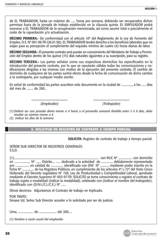 FORMATOS Y MODELOS LABORALES
SECCIÓN 1
EDICIONES
CABALLERO BUSTAMANTE20
de EL TRABAJADOR, hasta un máximo de ...... horas por semana, debiendo ser recuperados dichos
permisos fuera de la jornada de trabajo establecido en la cláusula quinta. EL EMPLEADOR podrá
exonerar a EL TRABAJADOR de la recuperación mencionada, así como asumir total o parcialmente el
costo de la capacitación y/o actualización.
DÉCIMO PRIMERA.- De conformidad con el artículo 10º del Reglamento de la Ley de Fomento del
Empleo, D.S. Nº 001-96-TR (26.01.96), EL TRABAJADOR tendrá derecho a los beneficios laborales que no
exijan para su percepción el cumplimiento del requisito mínimo de cuatro (4) horas diarias de labor.
DÉCIMO SEGUNDA.- El presente contrato será puesto en conocimiento del Ministerio de Trabajo y Promo-
ción del Empleo dentro de los quince (15) días naturales siguientes a su suscripción, para su registro.
DÉCIMO TERCERA.- Las partes señalan como sus respectivos domicilios los especificados en la
introducción del presente contrato, por lo que se reputarán válidas todas las comunicaciones y no-
tificaciones dirigidas a las mismas con motivo de la ejecución del presente contrato. El cambio de
domicilio de cualquiera de las partes surtirá efecto desde la fecha de comunicación de dicho cambio
a la contraparte, por cualquier medio escrito.
En señal de conformidad las partes suscriben este documento en la ciudad de ..............., a los ...... días
del mes de ......... de 200...	
	 ––––––––––––––––––––––	 ––––––––––––––––––––––
	 (Empleador)	 (Trabajador)
(1)	Deberá ser una jornada diaria menor a 4 horas o el promedio semanal dividido entre 5 ó 6 días, debe
resultar un número menor a 4.
(2) Indicar los días de la semana.
6. SOLICITUD DE REGISTRO DE CONTRATO A TIEMPO PARCIAL
SOLICITA: Registro de contrato de trabajo a tiempo parcial.
SEÑOR SUB DIRECTOR DE REGISTROS GENERALES:
S.S.D.
(1)..................................................................................................................... con RUC Nº ................... con domicilio
en ...................... Nº ....... Distrito.... ...... dedicado a la actividad de ................ debidamente representado
por ................... en calidad de ................. identificado con DNI Nº ..........., mediante poder inscrito en la
Ficha Nº ................ de los Registros Públicos, en cumplimiento de los artículos 4º y 72º del Texto Único
Ordenado del Decreto Legislativo Nº 728; Ley de Productividad y Competitividad Laboral, aprobado
mediante el Decreto Supremo Nº 003-97-TR: SOLICITO se tome conocimiento y registre el contrato de
trabajo sujeto a modalidad (indicar la modalidad), celebrado con (indicar el nombre del trabajador),
identificado con (D.N.I./C.I./C.E.) Nº ......
Otrosí decimos: Adjuntamos el Contrato de trabajo en triplicado.
POR TANTO:
Sírvase Ud. Señor Sub Director acceder a lo solicitado por ser de justicia.
Lima, ..................... de ........................ del 200.....
(1) Nombre o razón social del empleador.
 