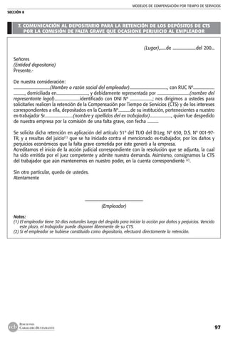 MODELOS DE COMPENSACIÓN POR TIEMPO DE SERVICIOS
SECCIÓN 8
97
EDICIONES
CABALLERO BUSTAMANTE
7. COMUNICACIÓN AL DEPOSITARIO PARA LA RETENCIÓN DE LOS DEPÓSITOS DE CTS
POR LA COMISIÓN DE FALTA GRAVE QUE OCASIONE PERJUICIO AL EMPLEADOR
(Lugar),......de .......................del 200...
Señores
(Entidad depositaria)
Presente.-
De nuestra consideración:
....................................(Nombre o razón social del empleador)....................................., con RUC Nº.....................
..........., domiciliada en..............................., y debidamente representada por ................................(nombre del
representante legal).........................identificado con DNI Nº ......................; nos dirigimos a ustedes para
solicitarles realicen la retención de la Compensación por Tiempo de Servicios (CTS) y de los intereses
correspondientes a ella, depositados en la Cuenta Nº............de su institución, pertenecientes a nuestro
ex-trabajador Sr............................(nombre y apellidos del ex trabajador)....................., quien fue despedido
de nuestra empresa por la comisión de una falta grave, con fecha ...........
Se solicita dicha retención en aplicación del artículo 51º del TUO del D.Leg. Nº 650, D.S. Nº 001-97-
TR, y a resultas del juicio(1)
que se ha iniciado contra el mencionado ex-trabajador, por los daños y
perjuicios económicos que la falta grave cometida por éste generó a la empresa.
Acreditamos el inicio de la acción judicial correspondiente con la resolución que se adjunta, la cual
ha sido emitida por el juez competente y admite nuestra demanda. Asimismo, consignamos la CTS
del trabajador que aún mantenemos en nuestro poder, en la cuenta correspondiente (2)
.
Sin otro particular, quedo de ustedes.
Atentamente
–––––––––––––––––––––––––
(Empleador)
Notas:
(1) El empleador tiene 30 días naturales luego del despido para iniciar la acción por daños y perjuicios. Vencido
este plazo, el trabajador puede disponer libremente de su CTS.
(2)	Si el empleador se hubiese constituido como depositario, efectuará directamente la retención.
 
