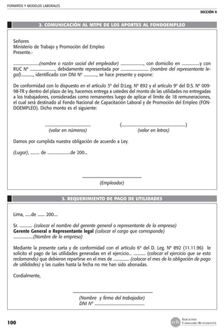 FORMATOS Y MODELOS LABORALES
SECCIÓN 9
EDICIONES
CABALLERO BUSTAMANTE100
2. COMUNICACIÓN AL MTPE DE LOS APORTES AL FONDOEMPLEO
Señores
Ministerio de Trabajo y Promoción del Empleo
Presente.-
..........................(nombre o razón social del empleador) ......................., con domicilio en ..................y con
RUC Nº ........................., debidamente representada por ............................ (nombre del representante le-
gal)............, identificado con DNI Nº ............., se hace presente y expone:
De conformidad con lo dispuesto en el artículo 3º del D.Leg. Nº 892 y el artículo 9º del D.S. Nº 009-
98-TR y dentro del plazo de ley, hacemos entrega a ustedes del monto de las utilidades no entregadas
a los trabajadores, consideradas como remanentes luego de aplicar el límite de 18 remuneraciones,
el cual será destinado al Fondo Nacional de Capacitación Laboral y de Promoción del Empleo (FON-
DOEMPLEO). Dicho monto es el siguiente:
	 ..............................................	 (................................................................)
	 (valor en números)	 (valor en letras)
Damos por cumplida nuestra obligación de acuerdo a Ley.
(Lugar), ......... de .......................de 200...
––––––––––––––––––––––––––
(Empleador)
3. REQUERIMIENTO DE PAGO DE UTILIDADES
Lima, ......de ....... 200....
Sr. ............. (colocar el nombre del gerente general o representante de la empresa)
Gerente General o Representante legal (colocar el cargo que corresponde)
....................(Nombre de la empresa)
Mediante la presente carta y de conformidad con el artículo 6º del D. Leg. Nº 892 (11.11.96) le
solicito el pago de las utilidades generadas en el ejercicio... ............ (colocar el ejercicio que se esta
reclamando) que debieron repartirse en el mes de ................ (colocar el mes de la obligación de pago
de utilidades) y las cuales hasta la fecha no me han sido abonadas.
Cordialmente,
–––––––––––––––––––––––––––––––––––
(Nombre y firma del trabajador)
DNI Nº ..................................................
 