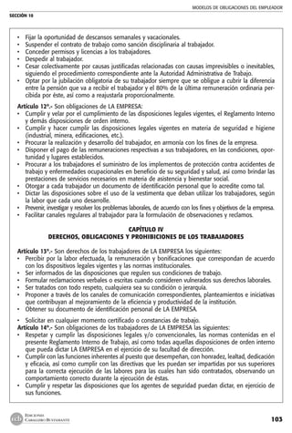 MODELOS DE OBLIGACIONES DEL EMPLEADOR
SECCIÓN 10
103
EDICIONES
CABALLERO BUSTAMANTE
• 	 Fijar la oportunidad de descansos semanales y vacacionales.
• 	 Suspender el contrato de trabajo como sanción disciplinaria al trabajador.
• 	 Conceder permisos y licencias a los trabajadores.
• 	 Despedir al trabajador.
• 	 Cesar colectivamente por causas justificadas relacionadas con causas imprevisibles o inevitables,
siguiendo el procedimiento correspondiente ante la Autoridad Administrativa de Trabajo.
• 	 Optar por la jubilación obligatoria de su trabajador siempre que se obligue a cubrir la diferencia
entre la pensión que va a recibir el trabajador y el 80% de la última remuneración ordinaria per-
cibida por éste, así como a reajustarla proporcionalmente.
Artículo 12º.- Son obligaciones de LA EMPRESA:
• 	 Cumplir y velar por el cumplimiento de las disposiciones legales vigentes, el Reglamento Interno
y demás disposiciones de orden interno.
•	 Cumplir y hacer cumplir las disposiciones legales vigentes en materia de seguridad e higiene
(industrial, minera, edificaciones, etc.).
• 	 Procurar la realización y desarrollo del trabajador, en armonía con los fines de la empresa.
• 	 Disponer el pago de las remuneraciones respectivas a sus trabajadores, en las condiciones, opor-
tunidad y lugares establecidos.
• 	 Procurar a los trabajadores el suministro de los implementos de protección contra accidentes de
trabajo y enfermedades ocupacionales en beneficio de su seguridad y salud, así como brindar las
prestaciones de servicios necesarios en materia de asistencia y bienestar social.
• 	 Otorgar a cada trabajador un documento de identificación personal que lo acredite como tal.
• 	 Dictar las disposiciones sobre el uso de la vestimenta que deban utilizar los trabajadores, según
la labor que cada uno desarrolle.
• 	 Prevenir, investigar y resolver los problemas laborales, de acuerdo con los fines y objetivos de la empresa.
• 	 Facilitar canales regulares al trabajador para la formulación de observaciones y reclamos.
CAPÍTULO IV
DERECHOS, OBLIGACIONES Y PROHIBICIONES DE LOS TRABAJADORES
	
Artículo 13º.- Son derechos de los trabajadores de LA EMPRESA los siguientes:
• 	 Percibir por la labor efectuada, la remuneración y bonificaciones que correspondan de acuerdo
con los dispositivos legales vigentes y las normas institucionales.
• 	 Ser informados de las disposiciones que regulen sus condiciones de trabajo.
• 	 Formular reclamaciones verbales o escritas cuando consideren vulnerados sus derechos laborales.
• 	 Ser tratados con todo respeto, cualquiera sea su condición o jerarquía.
• 	 Proponer a través de los canales de comunicación correspondientes, planteamientos e iniciativas
que contribuyan al mejoramiento de la eficiencia y productividad de la institución.
• 	 Obtener su documento de identificación personal de LA EMPRESA.
• 	 Solicitar en cualquier momento certificado o constancias de trabajo.
Artículo 14º.- Son obligaciones de los trabajadores de LA EMPRESA las siguientes:
• 	 Respetar y cumplir las disposiciones legales y/o convencionales, las normas contenidas en el
presente Reglamento Interno de Trabajo, así como todas aquellas disposiciones de orden interno
que pueda dictar LA EMPRESA en el ejercicio de su facultad de dirección.
•	 Cumplir con las funciones inherentes al puesto que desempeñan, con honradez, lealtad, dedicación
y eficacia, así como cumplir con las directivas que les puedan ser impartidas por sus superiores
para la correcta ejecución de las labores para las cuales han sido contratados, observando un
comportamiento correcto durante la ejecución de éstas.
•	 Cumplir y respetar las disposiciones que los agentes de seguridad puedan dictar, en ejercicio de
sus funciones.
 